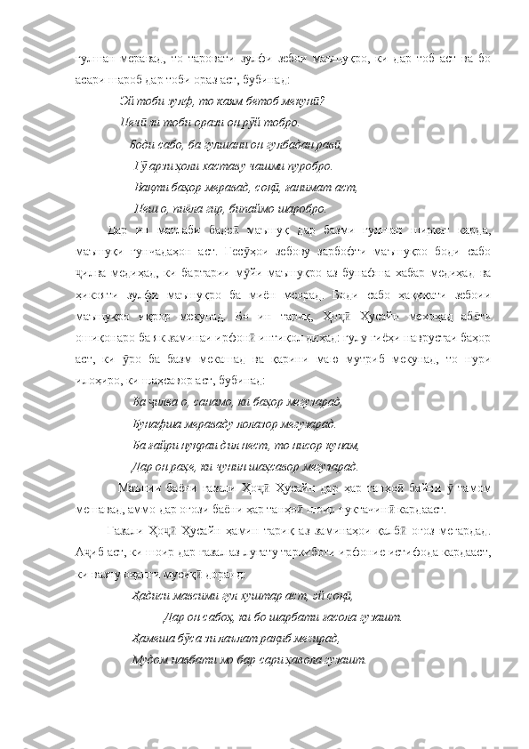гулшан   меравад,   то   таровати   зулфи   зебои   маъшуқро,   ки   дар   тоб   аст   ва   бо
асари шароб дар тоби ораз аст, бубинад:
     Эй тоби зулф, то каям бетоб мекун ?ӣ
    Печ  зи тоби орази он р й тобро.	
ӣ ӯ
       Боди сабо, ба гулшани он гулбадан рав , 	
ӣ
Г  арзи ҳоли хаставу чашми пуробро.	
ӯ
Вақти баҳор меравад, соқ , ғанимат аст, 	
ӣ
Пеш о, пиёла гир, бипаймо шаробро.
Дар   ин   матлаби   баде   маъшуқ   дар   базми   гулшан   ширкат   карда,	
ӣ
маъшуқи   ғунчадаҳон   аст.   Гес ҳои   зебову   зарбофти   маъшуқро   боди   сабо	
ӯ
илва   медиҳад,   ки   бартарии   м йи   маъшуқро   аз   бунафша   хабар   медиҳад   ва	
ҷ ӯ
ҳикояти   зулфи   маъшуқро   ба   миён   меорад.   Боди   сабо   ҳақиқати   зебоии
маъшуқро   иқрор   мекунад.   Бо   ин   тариқ,   Ҳо   Ҳусайн   мехоҳад   абёти	
ҷӣ
ошиқонаро ба як заминаи ирфон  интиқол диҳад: гулу гиёҳи наврустаи баҳор	
ӣ
аст,   ки   ро   ба   базм   мекашад   ва   қарини   маю   мутриб   мекунад,   то   нури	
ӯ
илоҳиро, ки шаҳсавор аст, бубинад:
        Ба  илва о, санамо, ки баҳор мегузарад,	
ҷ
        Бунафша мераваду лолазор мегузарад.
        Ба ғайри нуқраи дил нест, то нисор кунам,
        Дар он раҳе, ки чунин шаҳсавор мегузарад.
    Маънии   баёни   ғазали   Ҳо   Ҳусайн   дар   ҳар   танҳо   байни     тамом	
ҷӣ ӣ ӯ
мешавад, аммо дар оғози баёни ҳар танҳо  шоир нуктачин  кардааст. 	
ӣ ӣ
Ғазали   Ҳо   Ҳусайн   ҳамин   тариқ   аз   заминаҳои   қалб   оғоз   мегардад.	
ҷӣ ӣ
А иб аст, ки шоир дар ғазал аз луғату таркиботи ирфоние истифода кардааст,	
ҷ
ки вазну оҳанги мусиқ  доранд:	
ӣ
         Ҳадиси мавсими гул хуштар аст, эй соқ , 	
ӣ
    Дар он сабоҳ, ки бо шарбати ғасола гузашт.
        Ҳамеша б са зи лаълат рақиб мегирад,	
ӯ
        Мудом навбати мо бар сари ҳавола гузашт. 