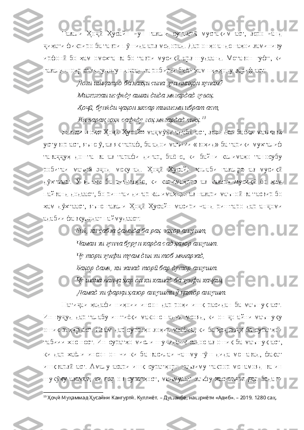 Ғазали   Ҳо   Ҳусайн   чун   ғазали   суннат   мустақим   аст,   зеро   чандҷӣ ӣ
иҳати фикриро ба таври п шида арз медорад. Дар онҳо андешаҳои заминиву	
ҷ ӯ
ирфон   бо   ҳам   омехта   ва   бо   таври   мусиқ   арз   шудаанд.   Метавон   гуфт,   ки	
ӣ ӣ
ғазали шоир сози гуногун дорад ва робитаи баён ҳам пинҳону зариф аст:
         Доғи ишқатро ба лавҳи сина чун пинҳон кунам?
         Мижжаи исфеду ашки дида мегардад гувоҳ.
         Ҳо , бунёди  аҳон яксар тилисми ибрат аст,	
ҷӣ ҷ
         Ин варақ гоҳе сафеду гоҳ мегардад сиёҳ. 13
Ғазали шоир Ҳо  Ҳусайн ма м аи адаб  аст, зеро дар баёни маънав	
ҷӣ ҷ ӯ ӣ ӣ
устувор аст, яъне  , аз як тараф, ба адои маънии «воҳид» ба тариқи мухталиф	
ӯ
тава уҳ   дошта   ва   аз   тарафи   дигар,   баёне,   ки   байни   калимаҳо   таносубу	
ҷҷ
робитаи   маън   э од   мекунад.   Ҳо   Ҳусайн   қолаби   ғазалро   аз   мусиқ	
ӣ ҷ ҷӣ ӣ
д хтааст.     илова   ба   риштаҳое,   ки   калимаҳоро   аз   назари   мусиқ   бо   ҳам	
ӯ Ӯ ӣ
пайванд додааст, бо риштаи дигар калимаҳоро аз назари маъно  ва тасвир бо	
ӣ
ҳам   д хтааст,   яъне   ғазали   Ҳо   Ҳусайн   масири   чанд   риштаро   дар   ан оми	
ӯ ҷӣ ҷ
адабии фавқулодат паймудааст:
                   Биё, ки сабза дамида ба раҳ чаҳор ангушт,
        Чаман зи ғунча бурун карда сад ҳазор ангушт.
        Чу тори зулфи туам дил зи тоб меларзад,
        Баҳор даме, ки занад тор  бар дутор ангушт.	
ӣ
        Чу шона пан а ҳар он ки кашад ба зулфи ка аш,	
ҷ ҷ
         Дамад зи фарқи ҳазор ангушти   қатор ангушт.	
ӯ
Нати аи   ҳадафи   ниҳоии   инсон   дар   роҳи   ишқ   расидан   ба   маъшуқ   аст.	
ҷ
Ин  ву уд   дар  талабу   иштиёқи  маконе  падид   меояд,  ки  он   о  айни  маъшуқу	
ҷ ҷ
ошиқ зоҳир аст. Олам дар суратҳо зоҳир меёбад, ки ба ҳе  ва ҳ ба суратҳои	
ҷ ҷ
табиии хос нест. Ин суратҳо мисли шунидани садое аз ошиқ ба маъшуқ аст,
ки   дар   хаёли   инсон   он   чи   ки   ба   василаи   чашму   г ш   дида   мешавад,   фақат	
ӯ
ишқварз   аст.   Амалу   асари   ишқ   суратҳоро   таъзиму   такрор   менамояд   ва   ин	
ӣ
шук ҳу   азамат,   ки   дар   он   суратҳост,   маъмулан   заъфу   хастагиро   дар   бадани	
ӯ
13
  Ҳоҷӣ Муҳаммад Ҳусайни Кангуртӣ. Куллиёт.  – Душанбе, нашриёти «Адиб». – 2019. 1280 саҳ. 