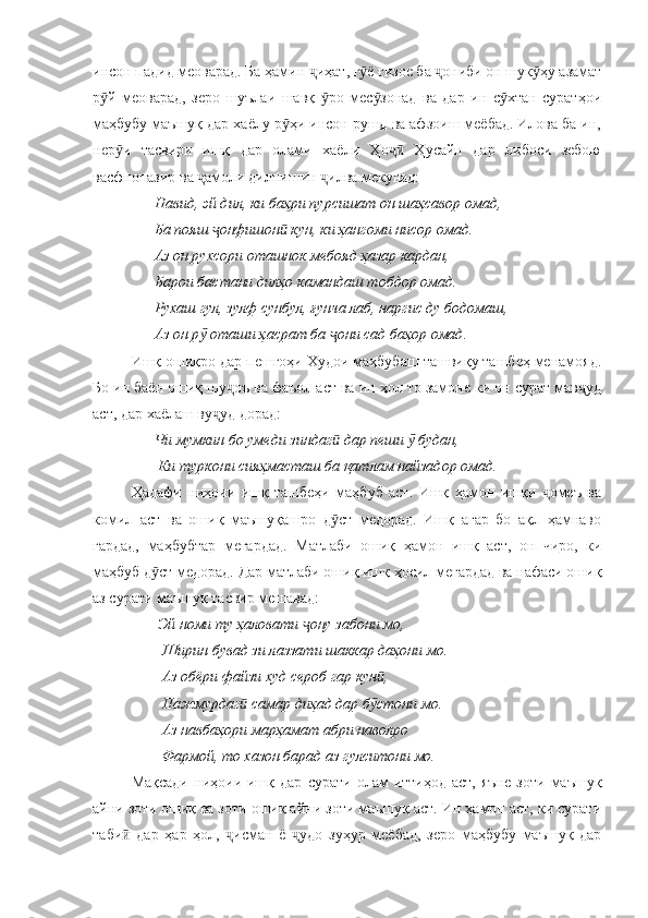 инсон падид меоварад. Ба ҳамин  иҳат, г ё ғизое ба  ониби он шук ҳу азаматҷ ӯ ҷ ӯ
р й   меоварад,   зеро   шуълаи   шавқ   ро   мес зонад   ва   дар   ин   с хтан   суратҳои	
ӯ ӯ ӯ ӯ
маҳбубу маъшуқ дар хаёлу р ҳи инсон рушд ва афзоиш меёбад. Илова ба ин,	
ӯ
нер и   тасвири   ишқ   дар   олами   хаёли   Ҳо   Ҳусайн   дар   либоси   зебою	
ӯ ҷӣ
васфнопазир ва  амоли дилнишин  илва мекунад:	
ҷ ҷ
      Навид, эй дил, ки баҳри пурсишат он шаҳсавор омад,
      Ба пояш  онфишон  кун, ки ҳангоми нисор омад.	
ҷ ӣ
      Аз он рухсори оташнок мебояд ҳазар кардан,
      Барои бастани дилҳо камандаш тобдор омад.
      Рухаш гул, зулф сунбул, ғунча лаб, наргис ду бодомаш,
      Аз он р  оташи ҳасрат ба  они сад баҳор омад.	
ӯ ҷ
Ишқ ошиқро дар пешгоҳи Худои маҳбубаш ташвиқу ташбеҳ менамояд.
Бо ин баён ошиқ шу оъ ва фаъол аст ва ин ҳол то замоне ки он сурат мав уд	
ҷ ҷ
аст, дар хаёлаш ву уд дорад:	
ҷ
       Чи мумкин бо умеди зиндаг  дар пеши   будан,	
ӣ ӯ
       Ки туркони сияҳмасташ ба қатлам найзадор омад.
Ҳадафи   ниҳоии   ишқ   ташбеҳи   маҳбуб   аст.   Ишқ   ҳамон   ишқи   омеъ   ва	
ҷ
комил   аст   ва   ошиқ   маъшуқашро   д ст   медорад.   Ишқ   агар   бо   ақл   ҳамнаво	
ӯ
гардад,   маҳбубтар   мегардад.   Матлаби   ошиқ   ҳамон   ишқ   аст,   он   чиро,   ки
маҳбуб д ст медорад. Дар матлаби ошиқ ишқ ҳосил мегардад ва нафаси ошиқ	
ӯ
аз сурати маъшуқ тасвир мешавад:
       Эй номи ту ҳаловати  ону забони мо,	
ҷ
        Ширин бувад зи лаззати шаккар даҳони мо.
        Аз обёри файзи худ сероб гар кун ,	
ӣ
        Пажмурдаг  самар диҳад дар б стони мо.	
ӣ ӯ
        Аз навбаҳори марҳамат абри наволро
        Фармой, то хазон барад аз гулситони мо.
Мақсади   ниҳоии   ишқ   дар   сурати   олам   иттиҳод   аст,   яъне   зоти   маъшуқ
айни зоти ошиқ ва зоти ошиқ айни зоти маъшуқ аст. Ин ҳамон аст, ки сурати
таби   дар   ҳар   ҳол,   исман   ё   удо   зуҳур   меёбад,   зеро   маҳбубу   маъшуқ   дар	
ӣ ҷ ҷ 