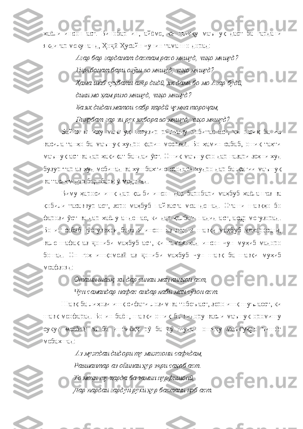 хаёли   инсон   аст.   Бинобар   ин,   айёме,   ки   ошиқу   маъшуқ   даст   ба   гардани
якдигар мекунанд, Ҳо  Ҳусайн чунин таманно дорад:ҷӣ
        Агар бар гарданат дастам расо мешуд, чиҳо мешуд?
        Гиребонат бари оғ ш во мешуд, чиҳо мешуд?	
ӯ
        Ҳама шаб суҳбати ағёр дид , як даме бо мо Агар буд ,	
ӣ ӣ
        дили мо ҳам ризо мешуд, чиҳо мешуд?
        Ба як дидан матои сабр кард   умла торо ам,
ӣ ҷ ҷ
        Ниқобат гар зи рух якбора во мешуд, чиҳо мешуд?
Байни   ошиқу   маъшуқ   ногузир   риштаву   робитае   аст,   ки   ошиқ   ба   ин
васила   танҳо   ба   маъшуқ   худро   қарин   месозад.   Бо   ҳамин   сабаб,   ошиқ   таҳти
маъшуқ аст ва дар ҳақиқат бандаи  ст. Ошиқ маъшуқро дар назари зеҳни худ	
ӯ
бузургтар аз худ мебинад ва хушбахтию саодати худро дар бандагии маъшуқ
ва таслим дар баробари   медонад. 	
ӯ
Биму   ҳароси   ишқ   дар   қалби   инсон   дар   баробари   маҳбуб   хаёлангез   ва
қобили   тасаввур   аст,   зеро   маҳбуб   пайваста   меандешад.   Оташи   шавқҳо   бо
фарози  ст  ва  дар  хаёлу  андешае,  ки дар  қалбаш  падид  аст,  асар  мегузорад.	
ӯ
Бо   ин   сабаб   г ё   узвҳои   бадани   инсон   аз   оташи   шавқи   маҳбуб   меҳаросанд,	
ӯ
вале   шафақ   аз   ониби   маҳбуб   аст,   ки   намехоҳад   инсон   чун   муҳиб   мадоро
ҷ
бошад.   Он   гоҳ   ишқомез   аз   ониби   маҳбуб   чун   шавқ   ба   шавқи   муҳиб	
ӣ ҷ
меафзояд:
       Оташи шавқ, ки дар синаи ман пинҳон аст,
       Чун самандар нафас андар лаби ман с зон аст.	
ӯ
Шавқ ба лиҳози ишқ сифати лозим ва тобеъ аст, зеро ишқ шуълаест, ки
шавқ меофарад. Бо ин баён, шавқи ошиқ бо дидору васли маъшуқ оромишу
сукун   меёбад   ва   ба   иштиёқи   р   ба   р   шудан   ошиқу   маъшуқро   нишот	
ӯ ӯ
мебахшад:
                  Аз муждаи дидори ту мижгони сафедам,
       Равшантар аз ойинаи ҳур зери саҳоб аст.
       То моҳи ту карда ба замин нурфишон ,	
ӣ
       Дар пардаи гардун рухи ҳур бастани қоб аст. 