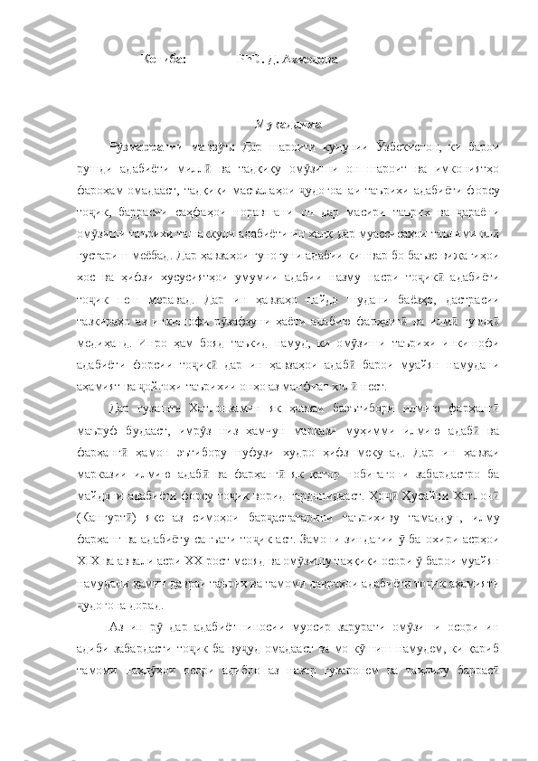 Котиба:     PhD .  Д. Ахмедова         
Муқаддима
Р змаррагииӯ   мавз ӯ ъ:   Дар   шароити   кунунии   збекистон,   ки   барои	Ӯ
рушди   адабиёти   милл   ва   тадқиқу   ом зиши   он   шароит   ва   имкониятҳо	
ӣ ӯ
фароҳам  омадааст,   тад қ иқи масъалаҳои   удогоанаи  таърихи  адабиёти  форсу	
ҷ
то ик,   баррасии   саҳфаҳои   норавшани   он   дар   масири   таърих   ва   араёни	
ҷ ҷ
ом зиши таърихи ташаккули адабиёти ин халқ 
ӯ дар  муассисаҳои таълими ол	ӣ
густариш меёбад. Дар ҳавзаҳои гуногуни адабии кишвар бо баъзе вижагиҳои
хос   ва   ҳифзи   хусусиятҳои   умумии   адабии   назму   насри   то ик   адабиёти	
ҷ ӣ
то ик   пеш   меравад.   Дар   ин   ҳавзаҳо  	
ҷ пайдо   шудани   баёзҳо,   дастрасии
тазкираҳо   аз   инкишофи   р зафзуни   ҳаёти   адабию   фарҳанг	
ӯ ӣ   ва   илм  	ӣ гувоҳ	ӣ
медиҳанд.   Инро   ҳам   бояд   таъкид   намуд,   ки   о м зиши   таърихи   инкишофи	
ӯ
адабиёти   форсии   то ик   дар   ин   ҳавзаҳои   адаб   барои   муайян   намудани	
ҷ ӣ ӣ
аҳамият ва  ойгоҳи таърихии онҳо аз манфиат хол  нест.	
ҷ ӣ
Дар   гузашта   Хатлонзамин   як   ҳавзаи   баэътибори   илмию   фарҳанг	
ӣ
маъруф   будааст,   имр з   низ   ҳамчун   маркази   муҳимми   илмию   адаб   ва	
ӯ ӣ
фарҳанг   ҳамон   эътибору   нуфузи   худро   ҳифз   мекунад.   Дар   ин   ҳавзаи	
ӣ
марказии   илмию   адаб   ва   фарҳанг   як   қатор   нобиғагони   забардастро   ба	
ӣ ӣ
майдони адабиёти форсу то ик ворид гардонидааст.  Ҳо  Ҳусайни Хатлон	
ҷ ҷӣ ӣ
(Кангурт )   яке   аз   симоҳои   бар астатарини   таърихи	
ӣ ҷ в у   тамаддун,   илму
фарҳанг ва адабиёту  санъати то ик аст. Замони зиндагии    ба  	
ҷ ӯ охири   асрҳои
XIX  ва аввали асри  XX рост меояд ва ом зишу таҳқиқи осори   барои муайян	
ӯ ӯ
намудани  ҳамин давраи таърих ва тамоми давраҳои адабиёти то ик аҳамияти	
ҷ
удогона дорад.	
ҷ
Аз   ин   р   дар   адабиётшиносии   муосир   зарурати   ом зиши   осори   ин	
ӯ ӯ
адиби  забардасти   то ик  ба  ву уд  омадааст  ва  мо к шиш намудем, ки  қариб	
ҷ ҷ ӯ
тамоми   паҳл ҳои   осори   адибро  	
ӯ аз   назар   гузаронем   ва   таҳлилу   баррас	ӣ 