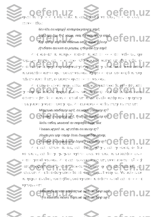 худро   ба   оғ ши   ишқ   меандозад   ва   дар   оғ ши     мешавад,   то   ин   ки   дилашӯ ӯ ӯ
оромиш ёбад:
        Боз ёди он парир  хотирам ран ур кард,	
ӯ ҷ
        Бар сари дил буд захме, таҳ ба таҳ носур кард.
        Ҳар қадар кардам талоши васл, аммо р згор	
ӯ
        Луъбате ангехт аз роҳаш, ғуборам дур кард.
Ишқ   ҳақиқат   ва   мав уди   воқеист   ва   ҳар   он   чи   инсон   мебинад,   уз	
ҷ ҷ
та аллии   ст,   ки   дар   пинҳонгоҳи   ғайб   ҳамвора   мастур   аст.   Дар   ойе,   ки	
ҷ ӯ ҷ
инсон аст, ишқ ҳузури мутлақу мастури худро ба гунаи «ломакон» менамояд
ва аз жарфои ҳастии худ шаҳодат медиҳад. Ҳузури ишқ аз паси ҳи об ва ғаму	
ҷ
ғафлати замон  аст, ки азамати худро нишон медиҳад. 	
ӣ
Ишқ аст, ки доимо ву уд дорад ва ҳамаи гузаргоҳҳо  ба с йи  ст, зеро	
ҷ ӯ ӯ
ғунчаву   гул   ҳам   ба   ву уди     қоил   аст.   Ҳама   о   ишқ   аст   ва   ҳама   олам	
ҷ ӯ ҷ
користони  ст. Бо ин ҳама ишқ роз  аст ва дар қолаби ҳарфу маънову сурату	
ӯ ӣ
шаклу замону макон намеғун ад. Ишқ аз ҳамаи инҳо болотару волотар аст:	
ҷ
         Мавсими навбаҳор шуд, он маҳи гулъизор ку?
         Ғунчаву гул қатор шуд, булбули дилфигор ку?
         Боди сабоҳ мевазад аз тарафи диёр, лек
         Ғолияи мурод не, муждаи он нигор ку?
         Лолаи роғ ҳар саҳар доғи дилест дар назар,
         Ғунчаву гул ҳамин асар дораду эътибор ку?
Ишқ   дар   партави   сапеда,   дар   нақши   гулгун,   дар   ғунчаҳое,   ки   боз
мешаванд,   дар   бонгу   ғулғулаи   мурғон   дида   мешавад   ва   аз   жарфои   дили
инсон   гувоҳ   медиҳад.   Ишқ   дар   падидаҳо   зоҳир   аст,   аммо   зоҳираш   айни  	
ӣ ӯ
нест,   зоҳиркунандаи   дигарест;   зоҳиран   чеҳрааш   кушода   аст,   вале   худ   дар
парда аст. Ишқ бо сифату асмои бепоёни худ та алл  мекунад. Манзари олам	
ҷ ӣ
ва ву уди қолабҳо, чаҳорч бҳо, аҳкому асмо ва сифоти илоҳ  дар пеши ишқ	
ҷ ӯ ӣ
мута аллист:
ҷ
           Маҳтоби рухат пардакушо шуд, чи ба о шуд,	
ҷ
          Чун кавкаби толеъ бари мо шуд, чи ба о шуд.
ҷ 