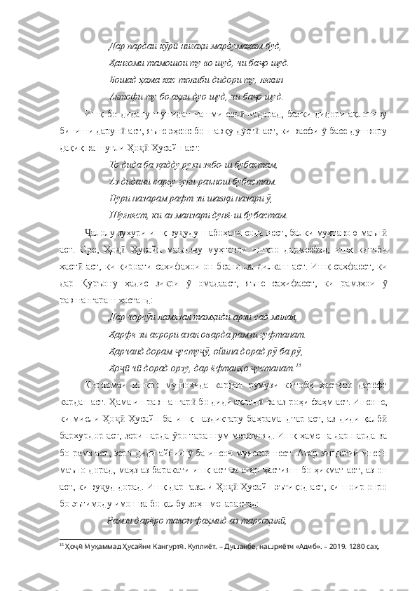           Дар пардаи к р  нигаҳи мардумакам буд,ӯ ӣ
          Ҳангоми тамошои ту во шуд, чи ба о шуд.	
ҷ
          Бошад ҳама кас толиби дидори ту, лекин
          Алтофи ту бо аҳли дуо шуд, чи ба о шуд.
ҷ
Ишқ бо дидану шунидан чашми сер  надорад, балки дидори ақлониву	
ӣ
биниши дарун  аст, яъне эҳсос бо шавқу д ст  аст, ки васфи   басе душвору	
ӣ ӯ ӣ ӯ
дақиқ ва шуғли Ҳо  Ҳусайн аст:	
ҷӣ
          То дида ба қадду рухи зебо-ш бубастам,
          Аз дидани сарву гули раънош бубастам.
          Нури назарам рафт зи шавқи назари  ,	
ӯ
          Шуғлест, ки аз манзари дунё-ш бубастам.
алолу зуҳури ишқ ву уду шабоҳати сода нест, балки муҳтавою маън	
Ҷ ҷ ӣ
аст.   Оре,   Ҳо   Ҳусайн   маънову   муҳтавои   ишқро   дармеёбад;   ишқ   китоби	
ҷӣ
ҳаст  аст, ки қироати саҳифаҳои он беандоза  дилкаш аст. Ишқ саҳфаест,  ки	
ӣ
дар   Қуръону   ҳадис   зикри     омадааст,   яъне   саҳифаест,   ки   рамзҳои  	
ӯ ӯ
равшангараш ҳастанд:
          Дар чорс и ламязал тамҳиди арзи сад милал,	
ӯ
          Ҳарфе зи асрори азал оварда рамзи гуфтанат.
          Ҳарчанд дорам  усту , ойина дорад р  ба р ,	
ҷ ҷӯ ӯ ӯ
          Ҳо  ч  дорад орзу, дар ёфтанҳо  устанат.	
ҷӣ ӣ ҷ 15
Корномаи   ишқро   мушоҳида   кардан   румузи   китоби   ҳастиро   дарёфт
кардан аст. Ҳама ин равшангар  бо диди ақлон  ва аз роҳи фаҳм аст. Инсоне,	
ӣ ӣ
ки мисли Ҳо  Ҳусайн  ба  ишқ  наздиктару  баҳрамандтар   аст,  аз  диди  қалб	
ҷӣ ӣ
бархурдор аст, зери парда  ро тараннум менамояд. Ишқ ҳамеша дар парда ва	
ӯ
бо рамз аст, зеро диди айнии   ба инсон муяссар нест. Агар зиндагии инсон	
ӯ
маъно дорад, маҳз аз баракати ишқ аст ва агар ҳастияш бо ҳикмат аст, аз он
аст, ки ву уд дорад. Ишқ дар ғазали Ҳо  Ҳусайн эътиқод аст, ки шоир онро	
ҷ ҷӣ
бо эътимоду имон ва бо қалбу зеҳн мепарастад:
          Рамзи дарёро тавон фаҳмид аз тарсоҳил ,	
ӣ
15
  Ҳоҷӣ Муҳаммад Ҳусайни Кангуртӣ. Куллиёт.  – Душанбе, нашриёти «Адиб». – 2019. 1280 саҳ. 