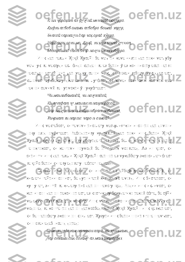          К-ин  ароҳат аз фузун  мечакад носурро.ҷ ӣ
         Ҳифзи асбоб олами асбобро бошад зарур,
         Беасо  сарнагун дар чоҳ орад к рро.
ӣ ӯ
         Пардаҳои сози мо, Ҳо , зи ҳам хоҳад гусехт,	
ҷӣ
         Мехарошад сахт бе о нохун ин танб рро.
ҷ ӯ
Ишқ дар ғазали Ҳо  Ҳусайн ба маънои ҳама чизро дар роҳи матлубу	
ҷӣ
маъшуқ ва мақсуди асл фидо кардан ва аз барои   аз ҳеч нисору асар парво	
ӯ
накардан   аст.   Шоир   дар   мадҳу   санои   ишқ,   ки   вожаи   зебову   муқаддас   аст,
каломест   р ҳбахшу   дилпазир   ва   лутфест,   ки   ҳамаи   арзишҳои   ҳастиро   дар	
ӯ
паҳнои самим  ва пурмеҳри   нуҳуфтааст:	
ӣ ӯ
         Чи маънибаланд , чи нозукадо ,	
ӣ ӣ
         Ки лутфат чу маънист назри расо .	
ӣ
         Дар ин гулситон ғайри ибрат набошад,
         Хи олат зи наргис чаро н-озмо ?	
ҷ ӣ
Ишқ мактабест, ки тамоми рисолату масъулиятҳои инсонро дар домони
поку   озод   ом хтааст.   Вафодориву   худгузар   дар   роҳи   ишқ   барои   Ҳо
ӯ ӣ ҷӣ
Ҳусайн  ҳаргиз  пушаймониву  афсурдаг  надорад,  балки  хотироти  ишқ  дар 	
ӣ ӯ
паноҳгоҳест,   ки   ҳангоми   ноумед   ба   он   паноҳ   меоварад.   Аз   ин   ост,   ки	
ӣ ҷ
сиришти ишқ дар ғазали Ҳо  Ҳусайн саршор аз муҳаббату эҳсоси латиф аст	
ҷӣ
ва  ойе барои кинаву адовату нафрат надорад.	
ҷ
Савдои   ишқ   ган инаест,   ки   инсонро   аз   айб иву   ақибмондаг ,   ки	
ҷ ҷӯ ӣ
хислати   ғайриинсонист,   ба   дурнигар   ҳидоят   менамояд.   Ишқ   бистарест,   ки	
ӣ
хушунат,  зишт  ва  ҳилаву  риё  дар   он  намегун ад.   Водии  ишқ  иқлимест,   ки	
ӣ ҷ
ҳар инсон дар он раҳсипор аст, аз костиҳову беҳудагиҳо раҳо  ёфта, ба с йи	
ӣ ӯ
малакути Худованд роҳ ме яд. Ишқ марзро намешиносад, танҳо маъшуқро	
ҷӯ
медонад ва хештанро дар он дармеёбад. Барои Ҳо  Ҳусайн ишқ  авҳар аст,	
ҷӣ ҷ
ки ба шарофату эҳсони он қоил аст. Ҳузури ишқ барои шоир ягона шамъест,
ки шеваи адабписанд дорад:
        Сомони гудозам натавон кард, ки чун шамъ,
        Дар оташи дил доғаму аз мағз шарарбез. 