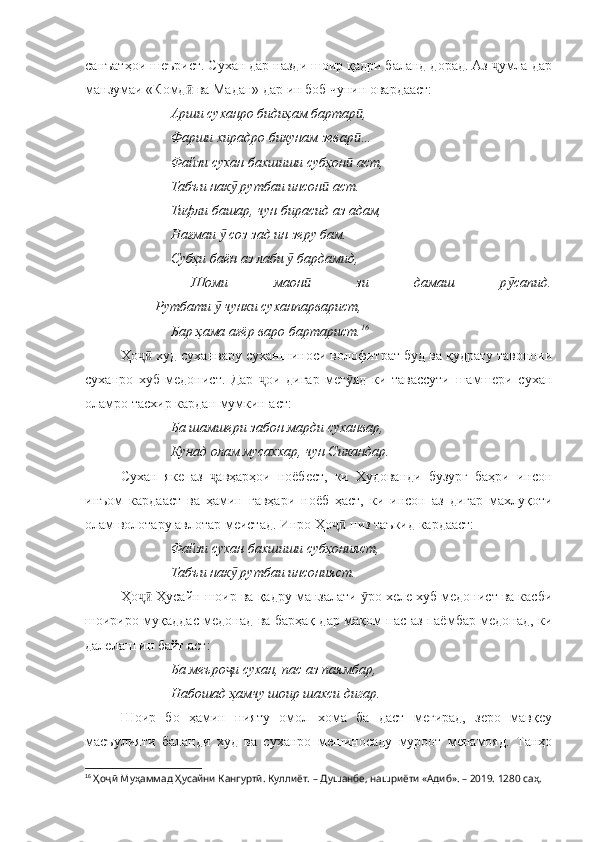 санъатҳои шеърист. Сухан дар назди шоир қадри баланд дорад. Аз  умла дарҷ
манзумаи «Комд  ва Мадан» дар ин боб чунин овардааст:	
ӣ
Арши суханро бидиҳам бартар , 	
ӣ
Фарши хирадро бикунам зевар …
ӣ
Файзи сухан бахшиши субҳон  аст, 
ӣ
Табъи нак  рутбаи инсон  аст.	
ӯ ӣ
Тифли башар, чун бирасид аз адам, 
Нағмаи   соз зад ин зеру бам.	
ӯ
Субҳи баён аз лаби   бардамид, 	
ӯ
Шоми   маон   зи   дамаш   р сапид.	
ӣ ӯ
Рутбати   чунки суханпарварист, 	
ӯ
Бар ҳама ағёр варо бартарист. 16
Ҳо  худ суханвару суханшиноси волофитрат буд ва қудрату тавоноии	
ҷӣ
суханро   хуб   медонист.   Дар   ои   дигар   мег яд   ки   тавассути   шамшери   сухан	
ҷ ӯ
оламро тасхир кардан мумкин аст:
Ба шамшери забон марди суханвар,
Кунад олам мусаххар, чун Сикандар.
Сухан   яке   аз   авҳарҳои   ноёбест,   ки   Худованди   бузург   баҳри   инсон	
ҷ
инъом   кардааст   ва   ҳамин   гавҳари   ноёб   ҳаст,   ки   инсон   аз   дигар   махлуқоти
олам волотару авлотар меистад. Инро Ҳо  низ таъкид кардааст:	
ҷӣ
Файзи сухан бахшиши субҳонияст, 
Табъи нак  рутбаи инсонияст.	
ӯ
Ҳо  Ҳусайн шоир ва қадру манзалати  ро хеле хуб медонист ва касби	
ҷӣ ӯ
шоириро муқаддас медонад ва барҳақ дар мақом пас аз паёмбар медонад, ки
далелаш ин байт аст:
Ба меъро и сухан, пас аз паямбар, 	
ҷ
Набошад ҳамчу шоир шахси дигар.
Шоир   бо   ҳамин   нияту   омол   хома   ба   даст   мегирад,   зеро   мавқеу
масъулияти   баланди   худ   ва   суханро   мешиносаду   муроот   менамояд.   Танҳо
16
  Ҳоҷӣ Муҳаммад Ҳусайни Кангуртӣ. Куллиёт.  – Душанбе, нашриёти «Адиб». – 2019. 1280 саҳ. 