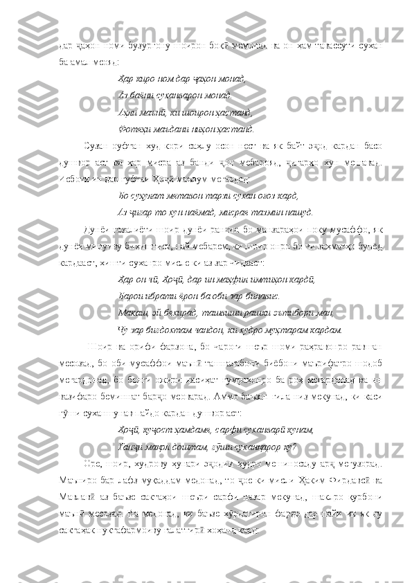 дар  аҳон номи бузургону шоирон боқ  мемонад ва он ҳам тавассути суханҷ ӣ
ба амал меояд:
Ҳар киро ном дар  аҳон монад, 	
ҷ
Аз баёни суханварон монад.
Аҳли маън , ки шоирон ҳастанд, 	
ӣ
Фотеҳи маъдани ниҳон ҳастанд.
Сузан   оуфтан   худ   кори   саҳлу   осон   нест   ва   як   байт   э од   кардан   басо	
ҷ
душвор   аст   ва   ҳар   мисра   аз   банди   он   мебарояд,   игарҳо   хун   мешавад.	
ҷ ҷ
Исботи ин дар гуфтаи Ҳо  маълум мегардад:	
ҷӣ
Бо суҳулат метавон тарзи сухан оғоз кард, 
              Аз  игар то хун наёмад, мисрае тазмин нашуд.	
ҷ
Дунёи   ғазалиёти   шоир   дунёи   рангин   бо   манзараҳои   поку   мусаффо,   як
дунёи минуиву биҳиштист, пай мебарем, ки шоир онро бо чи заҳматҳо бунёд
кардааст, хишти суханро мисле ки аз зар чидааст:
Ҳар он ч , Ҳо , дар ин маҳфил имтиҳон кард ,	
ӣ ҷӣ ӣ
Барои ибрати ёрон ба оби зар бинавис.
Макаш, эй бехирад, ташвиши рашки эътибори ман, 
                        Чу зар бигдохтам чандон, ки худро муҳтарам кардам.
  Шоир   ва   орифи   фарзона,   бо   чароғи   шеър   шоми   раҳравонро   равшан
месозад,   бо   оби   мусаффои   маън   ташналабони   биёбони   маърифатро   шодоб	
ӣ
мегардонад,   бо   бонги   ожири   насиҳат   гумраҳонро   ба   роҳ   мегардонад   ва   ин
вазифаро беминнат бар о меоварад. Аммо баъзан гила низ мекунад, ки каси	
ҷ
г ши суханшунав пайдо кардан душвор аст:	
ӯ
Ҳо , ку ост ҳамдаме, сарфи суханвар  кунам, 	
ҷӣ ҷ ӣ
Ган и мақол доштам, г ши суханқарор ку? 
ҷ ӯ
Оре,   шоир,   худрову   ҳунари   э одии   худро   мешиносаду   ар   мегузорад.	
ҷ ҷ
Маъниро   бар   лафз   муқаддам   медонад,   то   ое   ки   мисли   Ҳаким   Фирдавс   ва	
ҷ ӣ
Мавлав   аз   баъзе   сактаҳои   шеъри   сарфи   назар   мекунад,   шаклро   қурбони	
ӣ
маън   месозад.   Ва   медонад,   ки   баъзе   х рдагирон   фардо   дар   пайи   ин   як-ду	
ӣ ӯ
сактаҳак нуктафармоиву ғалатгир  хоҳанд кард:	
ӣ 