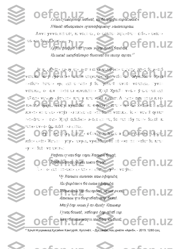 Аз ин душвортар набвад, ки бо ҳарфи хирадманде 
Шавад аблаҳнавое нуктафармову ғалатгираш.
Аммо уммедвор аст, ва медонад, ки аксаран э одиёташ қобили аҳсаниҷ
наслҳои баъд  хоҳанд шуд.	
ӣ
Ар си фикрро сад гунае зевар аз он бандам, 	
ӯ
Ки шояд шоҳбайтеро бихонад он нигор аҳсан. 17
Ватан.   Диёри азизу   ои зист яке  аз мавз ъҳои  ашъори шоир ба ҳисоб	
ҷ ӯ
меравад   ва     д стдори   Ватани   ар манди   худ   мебошад.   Муҳаббати   Ҳо	
ӯ ӯ ҷ ҷӣ
нисбати   Ватани   худ   дар   ашъори     ба   пурраг   намоён   мегардад.   Гумон	
ӯ ӣ
меравад,   ки   кам   шоире   аз   ҳамасарони   Ҳо   Ҳусайн   мисли     алангае   дар	
ҷӣ ӯ
пайкари маънии д стдори ватану ватанхоҳ  задааст. Ашъори саршор аз завқи	
ӯ ӣ
ваҳдати   ву уд,   меҳру   муҳаббат   ва   «ҳуббу-л-ватани   минал   имон»-аш   дар	
ҷ
замири хонандаи имр з низ озодандеширо бедор месозад. Ба ин маън  қувват	
ӯ ӣ
гирифтани   шеъри   Ҳо   сабабҳои   зиёде   дошта,   бештар   обу   ранги   баде   ва
ҷӣ ӣ
тарҳи амиқи фалсаф  низ дорад.	
ӣ
        Чунончи,   оғози   достони   «Комде   ва   Мадан»-ро   бо   тасвири   табиати
зебои диёри Хатлон шуруъ намуда, муҳаббати бепоёнихешро нисбат ба ватан
чунин баён менамояд:
    Рафти сухан бар сари Хатлон бувад,
   Ҳубби ватан г шаи имон бувад.	
ӯ
 Ё ин ки дар порчаҳои дигари ин достон чунин мег яд:	
ӯ
     Чу Хатлон хиттае кам офарида,
Ки фирдавсе ба олам офарида.
Шамолаш гар бигардад, мушк резад,
Ҳавояш чун би унбад, атр безад.	
ҷ
Маг  дар пеши   аз Ҳинду Кашмир	
ӯ ӯ
Гунаҳ бошад, забонро дар адаб гир.
Ба хубонаш макун нисбат, ки бин ,	
ӣ
17
  Ҳоҷӣ Муҳаммад Ҳусайни Кангуртӣ. Куллиёт.  – Душанбе, нашриёти «Адиб». – 2019. 1280 саҳ. 