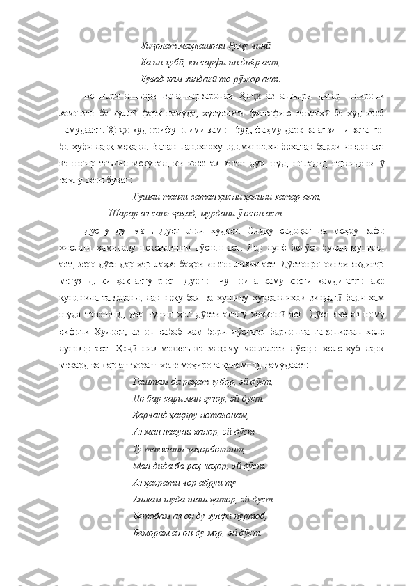 Хи олат маҳвашони Руму чин .ҷ ӣ
Ба ин хуб , ки сарфи ин диёр аст,	
ӣ
Бувад кам зиндаг  то р згор аст.	
ӣ ӯ
Бештари   ашъори   ватанпарваронаи   Ҳо   аз   ашъори   дигар   шоирони	
ҷӣ
замонаш   ба   кулл   фарқ   намуда,   хусусияти   фалсафию   таърих   ба   худ   касб	
ӣ ӣ
намудааст . Ҳо  худ орифу олими замон буд, фаҳму дарк ва арзиши ватанро	
ҷӣ
бо хуби дарк мекард. Ватан паноҳгоҳу оромишгоҳи бехатар барои инсон аст
ва   шоир   таъкид   мекунад,   ки   касе   аз   ватан   дур   шуд,   нопадид   гардидани  	
ӯ
саҳлу осон бувад:
Г шаи танги ватан ҳисни ҳасини хатар аст,	
ӯ
Шарар аз санг  аҳад, мурдани   осон аст.	
ҷ ӯ
Д сту   душман.	
ӯ   Д ст   атои   худост.   Сидқу   садоқат   ва   меҳру   вафо	ӯ
хислати   ҳамидаву   нексиришти   д стон   аст.   Дар   дунё   бед ст   будан   мушкил	
ӯ ӯ
аст, зеро д ст дар ҳар лаҳза баҳри инсон лозим аст. Д стонро оинаи якдигар	
ӯ ӯ
мег янд,   ки   ҳақ   асту   рост.   Д стон   чун   оина   каму   кости   ҳамдигарро   акс	
ӯ ӯ
кунонида   тавонанд,   дар   неку   бад   ва   хушиву   хурсандиҳои   зиндаг   бари   ҳам	
ӣ
шуда   тавонанд,   дар   чунин   ҳол   д сти   асилу   ҳаққон   аст.  	
ӯ ӣ Д ст   яке   аз   ному	ӯ
сифоти   Худост,   аз   он   сабаб   ҳам   бори   д стиро   бардошта   тавонистан   хеле	
ӯ
душвор   аст.   Ҳо   низ   мавқеъ   ва   мақому   манзалати   д стро   хеле   хуб   дарк	
ҷӣ ӯ
мекард ва дар ашъораш хеле моҳирога қаламдод намудааст:
Гаштам ба раҳат ғубор, эй д ст, 	
ӯ
По бар сари ман гузор, эй д ст.	
ӯ
Ҳарчанд ҳақиру нотавонам, 
Аз ман накун  канор, эй д ст.	
ӣ ӯ
Ту такязани чаҳорболишт, 
Ман дида ба раҳ чаҳор, эй д ст.	
ӯ
Аз ҳасрати чор абруи ту
Ашкам шуда шаш қатор, эй д ст.	
ӯ
Бетобам аз он ду зулфи пуртоб, 
Беморам аз он ду мор, эй д ст.	
ӯ 