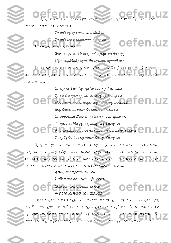      Ҳо и ҳамеша дар роҳи д ст ҳамеша интизору пазмон буд, зеро д ст ҷ ӯ ӯ
дар ҳар лаҳза лозим мешавад:
То кай туву ҳоли мо надидан, 
То кай ману интизор, эй д ст.	
ӯ
Ё дар  ои дигар меорад:	
ҷ
Хоке зи роҳи д ст кунад Ҳо  то ба сар, 	
ӯ ҷӣ
Шуд гирдбоду х рд ба мушти туроб печ.
ӯ
Дигар аз шеърҳои маълуму маъруфтарини Ҳо  дар ҳаққи д ст чунин	
ҷӣ ӯ
аст,   ки   хеле   аззобу   дилпазир   навишта   шудааст   ва   маъниҳои   наву   тоза   ба	
ҷ
назар мерасад:
Эй д ст, биё дар қадамат зор бигирям, 	
ӯ
Ту ханда куну г , ки чи миқдор бигирям.	
ӯ
Кас нест, ки тимори маро бар ту расонад, 
Бар бекасии хешу ба тимор бигирям.
Эй маҳмили Лайл , нафасе соз таҳаммул, 	
ӣ
То қиссаи Ма нун кунаму зор бигирям.	
ҷ
Аз суҳбати мардум чи тавон ёфт, ки чун шамъ
То субҳ ба доғ афтаму бедор бигирям.
Ҳо и мег яд, ки "ҳар чи меояд зи с йи д ст, айни марҳабост", яъне ҳар	
ҷ ӯ ӯ ӯ
неку бади д стро   қабул дорад ва баҳри д ст бадиро раво нахоҳад дошт. Дар	
ӯ ӯ ӯ
зиндагии   Ҳо   яке   аз   д стони   наздиктаринаш   Абдураҳимбеки   парвоначии
ҷӣ ӯ
т пчибош  буд, ки оиди фавти   як таърихнома менависад:	
ӯ ӣ ӯ
Ҳо , зи вафоти ошноён	
ҷӣ
Пайваста ба нолаву фиғонам.
Солори сипоҳу мири аскар, 
К-  буд зи  амъи д стонам. 
ӯ ҷ ӯ
"Ҳазор  д ст  каму як  душман  бисёр"  мег янд.   Бору  вазминии д ст  ҳе	
ӯ ӯ ӯ ҷ
гоҳ   ба   сари   д ст   намеафтад   ва   зиёдии   дуст   хеле   хуб   аст.   Аммо   будани   як
ӯ
душман   ҳам  хатарнок   аст  ва  аз   биму  ваҳми  он  ҳеч   гоҳ  ором   ва  ҳаловат   ба	
ӣ
даст намеояд. Мумкин аст, ки ҳар лаҳза фанд додани душман мумкин аст: 