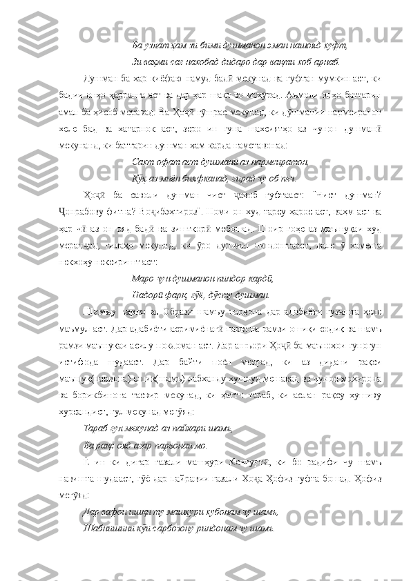         Ба узлат ҳам зи бими душманон эман нашояд хуфт, 
Зи ваҳми саг нахобад дидаро дар вақти хоб арнаб.
Душман ба ҳар қиёфаю намуд бад  мекунад ва гуфтан мумкин аст, киӣ
бадии онҳо ҳарранга аст ва дар ҳар шакл во мех рад. Аъмоли онҳо баттарин	
ӯ
амал ба ҳисоб меравад. Ва Ҳо  г шрас мекунад, ки д шмании нармсиратон	
ҷӣ ӯ ӯ
хеле   бад   ва   хатарнок   аст,   зеро   ин   гуна   шахсиятҳо   аз   чунон   душман	
ӣ
мекунанд, ки баттарин душман ҳам карда наметавонад:
Сахт офат аст душман  аз нармсиратон, 	
ӣ
К ҳ аз миён бияфканад, гирад чу об печ.	
ӯ
Ҳо   ба   саволи   душман   чист   авоб   гуфтааст:   "Чист   душман?	
ҷӣ ҷ
онрабову фитна? Во ибэҳтироз". Номи он худ тарсу ҳарос аст, ваҳм аст ва	
Ҷ ҷ
ҳар   ч   аз   он   ояд   бад   ва   зишткор   мебошад.   Шоир   гоҳе   аз   маъшуқаи   худ	
ӣ ӣ ӣ
меран ад,   гилаҳо   мекунад,   ки   ро   душман   пиндоштааст,   вале     ҳамеша
ҷ ӯ ӯ
некхоҳу нексиришт аст:
Маро чун душманон пиндор кард , 	
ӣ
Надор  фарқ, г ё, д сту душман.	
ӣ ӯ ӯ
Шамъу   парвона.   Образи   шамъу   парвона   дар   адабиёти   гузашта   хеле
маъмул аст.   Дар адабиёти асримиёнаг  парвона рамзи ошиқи содиқ ва шамъ	
ӣ
рамзи маъшуқаи асилу покдоман аст. Дар ашъори Ҳо  ба маъноҳои гуногун	
ҷӣ
истифода   шудааст.   Дар   байти   поён   меорад,   ки   аз   дидани   рақси
маъшуқ(парвона) ошиқ(шамъ) лабханду хушнуд мешавад ва чунон моҳирона
ва   борикбинона   тасвир   мекунад,   ки   ҳатто   тараб,   ки   аслан   рақсу   хушиву
хурсандист, гул мекунад мег яд:	
ӯ
Тараб гул мекунад аз пайкари шамъ, 
Ба рақс ояд агар парвонаи мо.
Ё   ин   ки   дигар   ғазали   машҳури   Кангурт ,   ки   бо   радифи   чу   шамъ	
ӣ
навишта шудааст, г ё дар пайравии ғазали Хо а Ҳофиз гуфта бошад. Ҳофиз	
ӯ ҷ
мег яд:	
ӯ
Дар вафои ишқи ту машҳури хубонам чу шамъ,
Шабнишини к и сарбозону риндонам чу шамъ.	
ӯ 