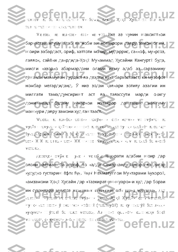 намоем   ва   ба   хонандагони   минбаъда   симои   Ҳо   Ҳусайнро   боз   ҳамҷӣ
равшантар нишон дода тавонем.
Мақсад   ва   вазифаи   кори   хатм :  	
ӣ Яке   аз   чунин   шахсият ҳ ои
бар ҷ астаи   илуму   адаб   ва   ноби ғ аи   нотакрори   давру   замон   олим ,
шоири   забардаст ,  ориф ,  хаттоти   мо ҳ ир ,  мударрис ,  са ҳҳ оф ,  му ҳ рсоз ,
лавво ҳ ,   сайё ҳ и   да ҳ рдида - Ҳ о ҷӣ   Му ҳ аммад   Ҳ усайни   Кангурт ӣ   буда ,
мисли   ҳ азор ҳ о   абармардони   олами   и лму   адаб   аз   сарзамину
г ӯ ша ҳ ои   маъмулан   дурдаст   ва   деҳоти   к ҳ	
ӯ ӣ   бархостааст ,  ки   музофот
номбар   мегардиданд .   Ӯ   низ   зодаи   ҷ ав ҳ ари   зотиву   азалии   ин
миллати   тамаддунсиришт   аст   ва   тавассути   марди   о қ илу
донишманд   будану   ҳ унар ҳ ои   нотакрор   доштанаш   маълуму
маш ҳ у ри давру замони худ гаштааст.
Мақсад   ва   вазифаи   асосии   паж ҳиши  	
ӯ кори   хатмии   мо   ом хтан   ва	ӯ
муайян намудани  ойгоҳи ин шоир ва саҳми он	
ҷ   дар рушди адаб иёт ва санъат
буда, дар ҳамин замина ба хонандагон ва мунсифони осори ин шоири охири
асри   XIX   ва   аввали   асри   XX   шинос   намудани   аҳли   илм   ва   адаб   ба   ҳисоб
меравад.  
Дара аи   омўхта   шудани   мавзўъ:	
ҷ   Шу ҳ рати   адабии   шоир   дар
овони   ҳ аётиаш   ба   атроф ,   то   ҳ адди   Самар қ анду   Бухоро   ва   дигар
ҳ удуд ҳ о   густариш   ёфт а  буд .   Қорӣ   Неъматуллои   Му ҳ тарами   Бухоро ӣ ,
ҳ амзамони   Ҳ о ҷӣ   Ҳ усайн   дар   «Тазкират - уш - шуаро» -и худ   дар   бораи
и н   суханвари   мумтоз   маълумоти   аввалинро   сабт   карда   мегузарад.   Дар
даврони   Ш рав   як   андоза   ом зиши   осори   Ҳо   Ҳусайн   қатъ   мегардад.
ӯ ӣ ӯ ҷӣ
Чунки   дар   осори     оҳангҳои   ирфон   (тасаввуф )   ва   кушодаг   бар   зидди	
ӯ ӣ ӣ ӯӣ
ҳукумати   Ш рав   ба   назар   мерасад.   Аз   шоир   куллиёти   калонҳа м   боқ	
ӯ ӣ ҷ ӣ
мондааст, ки қисмати зиёди осорашро дар бар мегирад. 