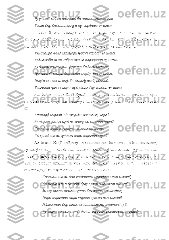 Р зу шаб хобам намеояд ба чашми ғампараст,ӯ
Баски дар бемории ҳа ри ту гирёнам чу шамъ.	
ҷ
Шеъри   Ҳофиз   та ассумгари   ишқи   ирфониву   риндонист   ва   тасвири	
ҷ
ҳолатҳои   беқарории   ошиқ   аст.   Аммо   шеъри   Кангурт   шеъри   и тимо ,	
ӣ ҷ ӣ
фалсафиву ахлоқист. Гоҳо хусусияти ҳасби ҳол  низ касб мекунад:	
ӣ
Хештанро чанд машҳури  аҳон кардан чу шамъ, 	
ҷ
Худнамой  нест ғайри шуъла парвардан чу шамъ.	
ӣ
Аз барои камтарин фурсат ба доғи инфиол, 
илвасоз  хешро дар пеши марду зан чу шамъ.	
Ҷ ӣ
Нақди осоиш зи каф бе ихтиёрам бурдаанд, 
Хидмати  амъе маро шуд фарз дар гардан чу шамъ.	
ҷ
Дар байти дигари Ҳо  Ҳусайн шамъу парвона ба маънои ма озии худ,	
ҷӣ ҷ
яъне парвона ошиқу шамъ маъшуқ тасвир карда шудааст. Шеър шеъри ишқ	
ӣ
аст:
Бастар  мерав , эй шоҳиди мастона, чаро?	
ӯ ӣ
Хотират ран а шуд аз мардуми ин хона чаро?	
ҷ
Барқ дар пардаи фонуси ситамгор расад, 
Ки кунад шамъ  удо аз пари парвона чаро?	
ҷ
Аз   баски   Ҳо   пайраву   давомдиҳандаи   бевоситаи   сабки   бедилист,	
ҷӣ
дупаҳл ии   маъно   қариб   дар   тамоми   шеърҳои     сар   задааст.   Чунончи,   дар	
ӯ ӯ
шеъри поён мебинем, шамъу парвона ҳам ба маънои асливу ва ҳам ба маънои
ма оси  корбаст   кардааст   ва  маънидод   карданамон  мумкин  аст.  Ин  хусусият	
ҷ
аз истеъдоди волову фитрии шоир дарак медиҳад:
Кадомин шамъ дар кошонаам нурафкан аст имшаб, 
Ки шомам чун саҳоби Туру субҳи эман аст имшаб...
          Зи гармиҳои шамъи ҳусни базморои ин маҳфил,
Пари парвонаи моро саропо гулхан аст имшаб...
          Шикастам дар тамошояш тилисми хештандор , 	
ӣ
Чу шамъ аз мағзи худ, Ҳо , чароғам равшан аст имшаб.	
ҷӣ 