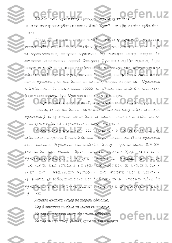 2.2.Жанрҳои мухаммас у мусаддас,  қасида ву марсия  ва  
таърихномаву мактубот  дар осори Хо  Ҳусайн ва м ҳтавиётҷӣ ӯ и  рубоиёти 
шоир
Шоир   дар   жанрҳои   дигари   адаб   –   қасидаву   мухаммас,   мусаддас,
ӣ
марсия рубо , моддаи таърих низ бо маҳорати комил комёб гаштааст. Чанде	
ӣ
аз   мухаммасҳояш,   инчунин   мухаммас   бар   ғазалҳои   дигар   шоирон   бо
эҳтимоми   донишманди   гиром   Саидумар   Султонов   дарёфт   гардида,   бори	
ӣ
нахуст  мавриди  нашр  қарор  гирифтаанд.   Ба  мо  маълум   аст,  ки  мухаммас  аз
забони   араб   гирифта   шуда,   маънои   "пан гона,   пан то "-ро   дорад   ва   як	
ӣ ҷ ҷ ӣ
навъи   мусаммат,   ки   ҳар   банди   он   аз   пан   мисраъ   иборат   аст.   Мухаммас	
ҷ
қофиябандиаш   ба   шакли   ааааа   ббббб   ва   ғайраҳо   дар   адабиёти   классикии
форс-то ик маъмул буд. Мухаммас асосан ду навъ дорад:	
ҷ
-шеъри ҳар бандаш пан мисра , ки аз тарафи як шоир гуфта шудааст;	
ҷ ӣ
-шеъре, ки дар ҳар бандаш се мисраи аввали ҳамвазну қофия аз шоири
мухаммасг   ва   ду   мисраи   охири   банд   аз   ғазали   шоири   дигар   мебошад,   ки	
ӯ
инро мухаммасбанд  ё мухаммаси ботазмин меноманд.	
ӣ
Мухаммас - мухаммас чунин жанри адабиёти китоб  ва шифоҳ  аст, ки	
ӣ ӣ
аз бандҳои пан мисраг  таркиб ёфтааст. Баъзе шоирони халқ  низ мухаммас	
ҷ ӣ ӣ
э од   кардаанд.   Мухаммас   дар   адабиёти   форсу   то ик   аз   асрҳо   XIV-XV	
ҷ ҷ
зиёдтар   ба   назар   мерасад.   Ҳамин   тавр,   дар   э одиёти   Ҳо   низ   як   қатор	
ҷ ҷӣ
мухаммасоту   мусаддасоти   пуробуранг   ву уд   дорад.   Мусаддасоти     дар   ду	
ҷ ӯ
шакл ҳам ба назар мерасад. Яъне мусаддасоти мустақил ва пайрав  ба байти	
ӣ
дигар   шоирон.   Мусаддасоти   мустақили   шоир   пуробуранг   аст   ва   тасвирҳои
хушу хурсанд  ва баҳор хеле зиёд аст. 	
ӣ Ва баъзам омезиши тасвири табиат бо
муҳаббат   аст,   вале   бадбинию   нафрат   ё   истиробу   алам   кам   дида   мешавад.
Чунонч :	
ӣ
Дамида лола ҳар саҳар ба тарфи к ҳсорҳо, 	
ӯ
Бар   фиканда сунбула зи зулфи хеш торҳо, 	
ӯ
Ба сарву ножувон нигар ба самти  йборҳо, 	
ҷӯ
Ба ҳар чи гар назар фитад, гул аст дар канорҳо,  