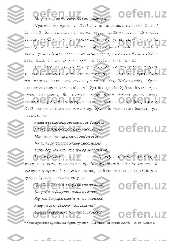 Чи хуш, ки умр бигзарад ба ёри гулъизорҳо. 19
Мухаммасоти   мустақили   Ҳо   аз   лиҳоз   ҳа м   хеле   калон   аст.  ҷӣ ҷ Он   аз   7
банд   то   21   банд   мерасад,   яъне   ҳа ман   хурдаш   аз   35   мисраъ   то   105   мисраъ
ҷ
мерасад.   Дигар   хусусиятҳои   мухаммасоти   шоир   г ё   ҳар   банди   шеъри     ба	
ӯ ӯ
сари  худ алоҳида  аст,  вале  тамоми  он ба  гирди  ҳадафи  асосии  шоир  равона
карда шудааст. Қофиянокии он ҳам ба сари худ мустақил аст. Масалан, байти
аввал "ааааа" бошад, байтҳои боқимонда "бббба", "вввва" ва ғ. аст.
Дар   баъзе   аз   мухаммасоти     оҳангҳои   шикоятомезона   аз   тақдиру	
ӯ
зиндаг  ва аз  амъияти инсон  ба назар мерасад. Шоир хеое дилс зона фикр	
ӣ ҷ ӣ ӯ
баён   мекунад.   Воқеан   ҳам   ҳамин   гуна   аст,   ки   Хо а   Ҳофиз   мег яд:   "Қутти	
ҷ ӯ
доно   ҳама   аз   хуни   игар   мебинам".   Ҳақ   бар   ониби   Ҳофизи   бзург   аст,   ки	
ҷ ҷ
шахси   донишманд   ба   воқеаҳои   гирду   атроф   бефарқ   нигоҳ   карда
наметаваонад, дилс зи мекунад. Ба шахсони нодон кори дунё фарқ надорад.
ӯ
Ҳо   низ   яке   аз   фозилони   замони   худ   буд   ва   ба   ҳама   корҳо   бефарқ   шуда	
ҷӣ
наметавонист:
Айши ин маҳфил ҳама тимор медонем мо, 
Шахси махмалхобро бемор медонем мо, 
Мардикорони  аҳон бегор медонем мо, 	
ҷ
Бо  унун х  кардаро ҳушёр медонем мо, 	
ҷ ӯ
Ранги дар хун рафтаро гулзор медонем мо.
Дар   мухаммасоти   дигараш   шоир   фалсафаи   зиндагиро   хеле   а оиб	
ҷ
қаламдод   мекунад   ва   ақидаҳояш   с и   фикрҳои   фалсафии   Хайём   меравад.   Ба	
ӯ
уз хушиву хурсанд  ва аъмоли нек ҳе  чиз боқи намонданашро, дарёи умр	
ҷ ӣ ҷ
гузарон буданашро тасвир мекунад:
Хуш бош ба олам, ки  уз ин кор намонад, 	
ҷ
Ин гунбади фир заи даввор намонад, 	
ӯ
Ҳар кас ба  аҳон омада, ночор, намонад, 	
ҷ
Айшу тарабу роҳату озор намонад, 
Олам чу сароб аст, ба такрор намонад.
19
  Ҳоҷӣ Муҳаммад Ҳусайни Кангуртӣ. Куллиёт.  – Душанбе, нашриёти «Адиб». – 2019. 1280 саҳ. 