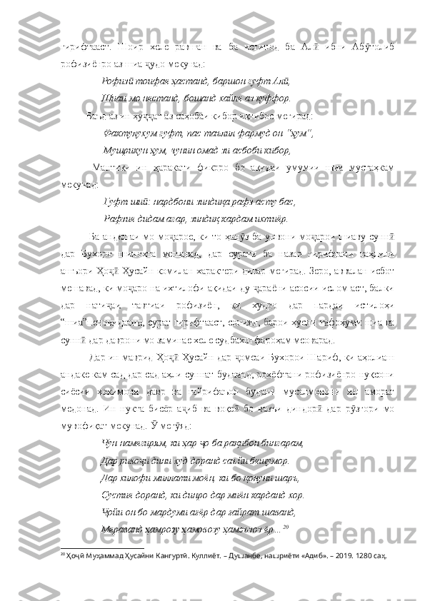 гирифтааст.   Шоир   хеле   равшан   ва   ба   истинод   ба   Ал   ибни   Аб толибӣ ӯ
рофизиёнро аз шиа  удо мекунад:	
ҷ
      Рофиз  тоифае ҳастанд, баршон гуфт Ал ,	
ӣ ӣ
      Шиаи мо нестанд, бошанд хайле аз куффор.
Баъд аз ин ҳу ат аз саҳобаи кибор иқтибос мегирад:	
ҷҷ
       Фактулухум гуфт, пас таълил фармуд он “ҳум”,
       Мушрикун ҳум, чунин омад зи асбоби кибор,
  Мантиқи   ин   ҳаракати   фикрро   бо   ақидаи   умумии   шиа   мустаҳкам
мекунад:
       Гуфт ши : нардбони зиндиқа рафз асту бас,
ӣ
       Рафзие дидам агар, зиндиқ кардам ихтиёр.
  Ба андешаи мо мо арое, ки то ҳан з ба унвони мо арои шиаву сунн	
ҷ ӯ ҷ ӣ
дар   Бухоро   шинохта   мешавад,   дар   сурати   ба   назар   гирифтани   таҳлили
ашъори Ҳо  Ҳусайн комилан характери дигар мегирад. Зеро, аввалан исбот	
ҷӣ
мешавад, ки мо аро на ихтилофи ақидаи ду  араёни асосии ислом аст, балки	
ҷ ҷ
дар   нати аи   тавтиаи   рофизиён,   ки   худро   дар   пардаи   истилоҳи	
ҷ
“шиа”печонидаанд, сурат гирифтааст, сониян, барои ҳусни тафоҳуми шиа ва
сунн  дар даврони мо заминае хеле судбахш фароҳам меоварад.	
ӣ
  Дар ин маврид Ҳо  Ҳусайн дар  омеаи Бухорои Шариф, ки аҳолиаш	
ҷӣ ҷ
андаке кам сад дар сад аҳли суннат будаанд, роҳёфтани рофизиёнро нуқсони
сиёсии   ҳокимони   давр   ва   ғайрифаъол   будани   мусалмонони   ин   аморат
медонад.   Ин   нукта   бисёр   а иб   ва   воқе   бо   вазъи   диндор   дар   р згори   мо	
ҷ ӣ ӣ ӯ
мувофиқат мекунад.   мег яд:	
Ӯ ӯ
       Чун намегирям, ки ҳар  о ба рақибон бингарам,	
ҷ
      Дар риво и дини худ доранд саъйи бешумор.	
ҷ
      Дар хилофи миллати моён, ки бо қонуни шаръ,
      Сустие доранд, ки динро дар миён карданд хор.
       ойи он бо мардуми ағёр дар ғайрат шаванд,	
Ҷ
      Мераванд ҳамрозу ҳамовозу ҳамэъзоз ёр… 20
20
  Ҳоҷӣ Муҳаммад Ҳусайни Кангуртӣ. Куллиёт.  – Душанбе, нашриёти «Адиб». – 2019. 1280 саҳ. 