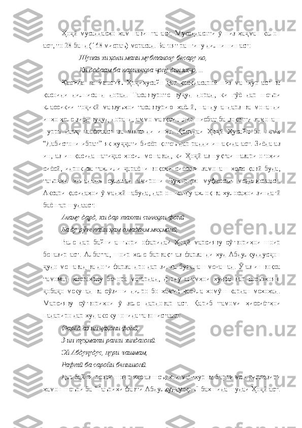 Ҳо   мусаддасҳо   ҳам   навишта   аст.   Мусаддасоти     низ   ҳа ман   калонҷӣ ӯ ҷ
аст, то 28 банд (168 мисраъ) мерасад. Бағоят рангину дилнишин аст:
Шунав зи ҳоли мани мубталову бесару по,
Ки додаам ба паричеҳра  ону дил як о,…	
ҷ ҷ
Қасида   ва   марсия.   Ҳо иҳусайн   дар   қасидасаро   низ   машҳур   аст   ва	
ҷ ӣ
қасоиди   дилписанд   дорад.   Тасаввуроте   ву уд   дорад,   ки   г ё   дар   шеъри	
ҷ ӯ
классикии   то ик   мавзуъҳои   тасаввурию   хаёл ,   панду   андарз   ва   монанди	
ҷ ӣ ӣ
инҳо хеле зиёд ву уд доранд, аммо мавқеи шоир нисбат ба воқеоти замонаш	
ҷ
пурра   дар   наёфтааст   ва   монанди   инҳо.   Қасидаи   Ҳо   Ҳусайн   бо   номи	
ҷ ҷӣ
“Дабистони ибрат” як ҳу ати бисёр қотеъ дар радди ин ақида аст. Зиёда аз	
ҷҷ
ин,   аз   ин   қасида   нати ае   ҳосил   мешавад,   ки   Ҳо   аз   нуқтаи   назари   огоҳии	
ҷ ҷӣ
сиёс ,   идрок   ва   таҳлили   араёни   воқеии   сиёсати   замонаш   хеле   қав   буда,	
ӣ ҷ ӣ
таърихи   хонадони   сулолаи   амирони   Бухороро   муфассал   медонистааст.
Аксари қасидаҳои   мадҳ  набуда, дар он панду ахлоқ ва хулосаҳои зиндаг	
ӯ ӣ ӣ
баёнгар шудааст: 
Аламу дард, ки дар тахти сипеҳри фон  	
ӣ
Ба ду р зе пайи ҳам омадаем меҳмон , 	
ӯ ӣ
Вале   дар   байни   ашъори   офаридаи   Ҳо   марсияву   с гвориҳои   шоир	
ҷӣ ӯ
беназир   аст.   Албатта,   шоир   хеле   барвақт   аз   фарзанди   худ-Абдулқуддус он	
ҷ
удо мешавад ва доғи фарзандро дар зинда буданаш мечашад.   аз ин воқеа	
ҷ Ӯ
тамоман   хастаҳолу   бечора   мегардад,   дарду   аламҳои   худро   дар   шеърҳояш
оба о   мекунад   ва   с зиши   дилро   бо   ҳамин   васила   хом ш   кардан   мехоҳад.
ҷ ҷ ӯ ӯ
Марсияву   с гвориҳои     зеле   дардовар   аст.   Қариб   тамоми   ҳиссиётҳои	
ӯ ӯ
падариро дар худ акс кунонида тавонистааст:
Фарёд аз ин  аҳони фон , 	
ҷ ӣ
З-ин туҳмати ранги зиндагон .	
ӣ
Эй Абдуқудус, нури чашмам, 
Рафт  ба саройи бенишон .	
ӣ ӣ
Дар байни осори шоир яке аз шеърҳои машҳур ва барои ман дилпазири
ҳамон шеъри ба "Таърихи фавти Абдулқуддус он" бахшида шудаи Ҳо  аст.	
ҷ ҷӣ 