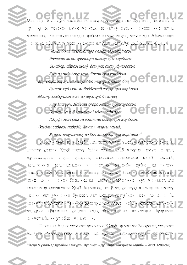 Ман   онро  хеле   д ст   медорам   ва   шеъри   пуртаъсир   аст.   Ҳар   касе,   ки  хонад   ёӯ
г ш   кунад   таъсири   амиқ   мегирад   ва   дарду   омоли   шоирро   ҳис   карда	
ӯ
метавонад.   Ин   шеъри   шоирро   ҳофизи   номии   то ик,   маънисаро   Афзалшоҳи	
ҷ
Шод  хеле ба маром расонида и ро кардааст. h	
ӣ ҷ ttps://youtu.be/SE7ClKGvH8E  :
Нахли боғи зиндагониро самар гум кардаам, 
Лаззати коми  авониро шакар гум кардаам.	
ҷ
Бехабар, айбам маг , дар раҳ агар уфтодаам, 	
ӯ
Беасо гардидаву нури басар гум кардаам.
Ҳар саҳаргаҳ ғунча мер яд ба тарфи дашту боғ, 	
ӯ
Ғунчае худ ман зи бадбахт  саҳар гум кардаам.	
ӣ
Масту мадҳушам ва ё аз ақли худ бегонае, 
Ё чу Ма нун Лайлии худро магар гум кардаам.	
ҷ
Вориси Яъқуб гаштам дидаи исфедро:
Юсуфе ман ҳам зи Канъони назар гум кардаам.
Ваъдаи сабрам набуд , Ҳо иву тарси ваъид, 	
ӣ ҷ
Хешро мекуштам, аз бас ки писар гум кардаам. 21
           Таърихнома ва мактубот.  Албатта имр з мақому мартабаи шоир  ва	
ӯ ӣ
ашъору   девони   Ҳо   шарҳу   баёни   тозае   талаб   мекунад,   аммо   то   ҳол,	
ҷӣ
мутаассифона   осори   орифона,   ақидаҳои   и тимоию   сиёс ,   ахлоқ ,	
ҷ ӣ ӣ
ватанхоҳию   ватанпарварии   ин   шореҳи   маорифи   суфия   аз   нигоҳи
таҳлилгарону   файласуфон   дар   канор   мондааст.   Вале   то   имр з   андешаҳои	
ӯ
орифонаи   ин   шоири   босалиқа   аз   назари   тадқиқотчиён   дур   мондааст.   Аз
навиштаву   дастхатҳои   Ҳо   бармеояд,   ки     марди   шу ою   далер   ва   пушту	
ҷӣ ӯ ҷ
паноҳи   мардуми   одд   будааст.   Дар   аксари   мактубҳои   навиштаи   эшон   ба	
ӣ
ҳокимони   Бухоро   пешниҳоду   муро иатҳои   зиёде   нисбати   к маку  дастгирии	
ҷ ӯ
мардуми   к ҳистони   диёраш   дар   ёфтааст,   ки   хислатҳои   бузургию	
ӯ ҷ
олимартабагии  ро баён менамоянд. 	
ӯ
Шоир дар бораи таърихи ҳаммоми К лоб, ҳаммоми Бал увон, таърихи	
ӯ ҷ
мас иди   Неъматуллоҳи   Додхоҳ   дар   К лоб,   таърихи   иморат   дар   ҳисори	
ҷ ӯ
21
  Ҳоҷӣ Муҳаммад Ҳусайни Кангуртӣ. Куллиёт.  – Душанбе, нашриёти «Адиб». – 2019. 1280 саҳ. 