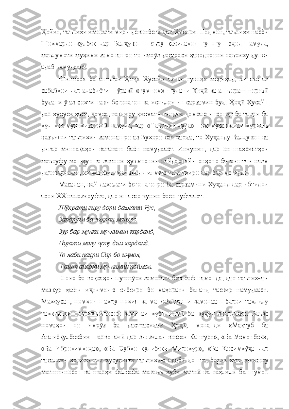 Ҳойит, таърихи иморати мири девонбег  дар Ҳисори Шодмон, таърихи насбиӣ
Шоҳмардонқулбек   дар   Бал увон   шеъру   қасидаҳои   гуногун   э од   намуда,	
ҷ ҷ
маълумоти муҳими замонашро то имр з дастраси ҳаводорони таъриху дунёи	
ӯ
адаб намудааст.
Шиносо   ба   ашъори   Ҳо   Хусайн   аз   он   гувоҳ   медиҳад,   ки   яке   аз	
ӣ ҷӣ ӣ
сабабҳои   дар   адабиёти   ш рав   «гумном»   шудани   Ҳо   ва   ашъораш   нороз	
ӯ ӣ ҷӣ ӣ
будани   аз сохти нави бегонагон ва истилои ин сарзамин буд. Ҳо  Ҳусайн	
ӯ ҷӣ
дар хусуси ҳаёт,  омеа, тақдиру қисмати ояндаи  омеаю инсонҳо ба таври ба	
ҷ ҷ
худ  хос  мулоҳизарон   намуда,  дар  «Таърихи   уда»  ном   мусаввадаи  хурдаш	
ӣ ҷ
вазъияти таърихии замонашро аз Бухоро сар карда, то Ху анду Бал увон ва	
ҷ ҷ
дигар   минтақаҳои   ватанаш   баён   намудааст.   Инчунин,   дар   он   шахсиятҳои
маъруфу   машҳур   ва   замони   ҳукмронии   пайдарпайи   онҳоро   ба   риштаи   назм
даровардааст, ки манфиатҳои зиёди илмию таърихиро дар бар мегиранд.
Масалан, вай дахолати бегонагонро ба сарзамини Ху анд дар ибтидои
ҷ
асри ХХ напазируфта, дар ин асар чунин баён гуфтааст:
Ш ҳрати гиру дори давлати Рус,	
ӯ
Зардр ён ба чеҳраи манҳус.	
ӯ
З р бар мулки муслимин карданд,	
ӯ
Ғорати молу  ону дин карданд.	
ҷ
То лаби наҳри Сир бо и мол,	
ҷ
 Гашт айлоқи муслимин поймол.
Шоир ба воқеаҳои пурш ри замонаш бетараф  намонда, дар таърихчаи	
ӯ
мазкур   ҳаёти   и тимоию   сиёсиро   бо   маҳорати   баланд   тасвир   намудааст.	
ҷ
Махсусан,   номҳои   шаҳру   ноҳия   ва   мансабдорони   замонааш   барои   таҳлилу
таҳқиқоти   таърихшиносон   заминаи   хуби   илм   ба   ву уд   овардааст.   Баъзе	
ӣ ҷ
номаҳои   то   имр з   ба   дастрасидаи   Ҳо ,   монанди   «Мактуб   ба	
ӯ ҷӣ
Авлиёқулбекбии   Парвонач   дар   зилзилаи   воқеаи   Кангурт»,   «Ба   Усмонбек»,	
ӣ
«Ба   Иброҳимхо а»,   «Ба   Субҳонқулибеки   Мирохур»,   «Ба   Қосимх а   дар	
ҷ ӯҷ
тасаллии   хотир»   низ   хусусияти   таърихию   адаб   дошта,   барои   хатшиносону	
ӣ
матншиносон   ва   шарҳи   фалсафа   маводи   хуби   матн   ва   таҳлил   ба   шумор	
ӣ ӣ 