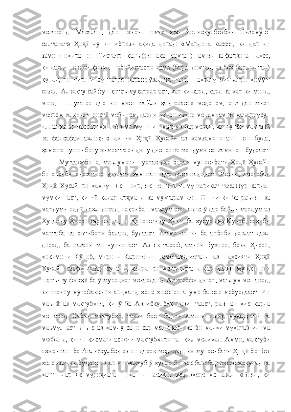 мераванд.   Масалан,   дар   охири   номае   «Ба   Авлиёқулбекбии   Низому-с-
салтанат»   Ҳо   чунин   ибрози   ақида   дорад:   «Мардона   касест,   ки   дар   инҷӣ
замони охира ношойистаеро қалъ (решакан сохтан) намояд ва фарзона шахсе,
ки дар ин овони фосид нобойистаеро   амъ (барандохтан, аз бех бардоштан)	
ҷ
кунад,   то   чироғи   суннатро   барафр зад   ва   нори   шаҳвату   бидъатро   хом ш	
ӯ ӯ
созад. Алвақту сайфун қотеъ муқаррар аст, ҳар ки кард, кард ва ҳар ки монд,
монд…   Шуморо   дар   ин   миён   майли   ҳақпараст   медонем,   роз   дар   миён	
ӣ
меёрем ва қоили рост  мебинем, дарди дилро изҳор менамоем ва маъаррусул	
ӣ
иллалбалағ   вассалом»1.  Аз   мазмуни  ин   мактуб   бармеояд,   ки  дунёи   маънав	
ӣ
ва   фалсафаи   ахлоқию   динии   Ҳо   Ҳусайн   аз   ҳамзамононаш   пеш   буда,	
ҷӣ
ҳамеша пуштибону ҳимоятгари дину диёнат ва мардуми сарзаминаш будааст.
Мутаасифона,   маълумоти   пуррае   дар   бораи   муносибати   Ҳо   Ҳусайн	
ҷӣ
бо   арбоби   сиёсат   ва   давлати   замонаш   дар   даст   надорем.   Лекин,   мартабаи
Ҳо   Хусайнро   ҳамчун   як   шоир,   як   пешвои   илму   тариқат   тасаввур   кардан	
ҷӣ
мумкин   аст,   ки   ч   қадар   ар манд   ва   муҳтарам   аст.   Он   чи   ки   ба   раъият   ва	
ӣ ҷ
мардуми одд  дахл дорад, тақрибан маълум аст, яъне   дар байни мардум аз	
ӣ ӯ
Ху анду  Ҳисор сар карда,  то Қаротегину  Ҳоит, ба  хусус дар К лоб,  соҳиби	
ҷ ӯ
мартаба   ва   эътибори   баланд   будааст.   Аммо   он   чи   ба   арбоби   давлат   дахл
дорад,   ба   назари   мо   чунин   аст.   Аз   як   тараф,   амири   Бухоро,   беки   Ҳисор,
ҳокимони   К лоб,   мирони   Қаротегин   наметавонистанд   аз   шахсияти   Ҳо	
ӯ ҷӣ
Ҳусайн   сарфи   назар   кунанд,   қадрашро   медонистанд   дар   ҳалли   мушкилоти
шаръиву фиқҳ  ба   муро иат мекарданд. Аз тарафи дигар, маълум мешавад,	
ӣ ӯ ҷ
ки   шоиру   мутафаккири   ар манд   хеле   хоксорона   умр   ба   сар   мебурдааст.   Ин	
ҷ
маън   аз   мактубҳое,   ки     ба   Авлиёқулбек   навиштааст,   равшан   ҳис   карда	
ӣ ӯ
мешавад.   Сабки   мактубҳо,   тарзи   баён   барои   замони   шоир   муқаррар   ва	
ӣ
маъмул   аст.   Яъне   аз   ҳамду   сано   сар   мешаванд   ва   бо   мадҳи   мухотаб   идома
меёбанд, ки ин қисмати асосии мактубҳоро ташкил медиҳад. Аммо, мактуби
охиринаш ба Авлиёқулбек аз он дарак медиҳад, ки муносибати Ҳо  бо Бек	
ҷӣ
хеле наздик будааст. Дар ин мактуб   худро бо Бек баробар эҳсос мекунад ва	
ӯ
ҳатто   дар   як   муро иаташ   оҳанги   насиҳатомез   эҳсос   мешавад:   «Бояд,   ки	
ҷ 