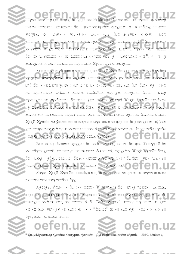 Шумо   ҳам   шукри   беҳад   ба   даргоҳи   Раббалбор   намоед,   ки   чунин   ҳимматуӣ
нияти   нотавон   парвариро   ба   Шумо   мавҳибат   кардааст...».   Минбаъд   ошкоро
мег яд,   ки   таъмини   молиявии   аҳли   илм   бар   зиммаи   ҳокимон   аст:	
ӯ
«Нотавонеро   агар   дар   ҳимояти   кас   гузоштаанду   парвариши   ро   бар   зиммаи	
ӯ
ҳиммати     доштанд,   беҳиммат   нахоҳад   буд,   вагарна   р зии   ҳар   касро	
ӯ ӣ ӯ
бевосита   мерасонид   ва   касеро   аз   дигаре   мамнун   намегардонид» 22
.   Ин   о  	
ҷ ӯ
масъулияти аҳли давлатро дар назди Худо таъкид мекунад.
Дар ин мактуб эҳсос мешавад, ки Ҳо  Ҳусайн дар назди Авлиёқулбек	
ҷӣ
ҳуқуқи   ҳамсуҳбат   ва   надим   доштааст.   Маълум   аст,   ки   дар   зимоми	
ӣ ӣ
арбобони   давлат   уламо   дар   анъанаи   сиёсатмадор ,   дар   баробари   мушовир	
ӣ ӣ
ва   тарғибгари   сиёсати   ҳоким   дарбайни   мардум,   инчунин   бояд   шеъру
сухандон   ва   суҳбаторо   бошанд.   Дар   охири   мактуб   Ҳо   Ҳусайн   таъбири	
ҷӣ
лутфомезе   дорад,   ки   ин   таъбир   бояд   нуктасан она   ҳам   аз   лиҳози   мушкили	
ҷ
молиявии   нависанда   дарак   дода,   ҳам   табъи   ҳокимро   хуш   ва   болида   созад.
Ҳо  Ҳусайн аз  ҳдаи ин вазифаи нозук хеле моҳирона баромадааст. «Дида	
ҷӣ ӯ
дар орзуи сим сафед ва киса аз шавқи  қолаб тиҳ  мекард». Бо ин сабк лутфи	
ӯ ӣ
нозуки гузориш бояд ҳатман ба мақсад мерасид.
Боз   як   праблемаи   иддие   ба   миён   меояд,   ки   то   ба   ҳол   Кангурт   ба	
ҷ ӣ
китобҳои дарс  дароварда нашудааст. Аз ин р , э одиёти Ҳо  Ҳусайн бояд	
ӣ ӯ ҷ ҷӣ
бе   шакку   шубҳа,   ақаллан   баъди   дарёфти   истиқлолият   ба   барномаи   таълим	
ӣ
ворид мегашт. Ҳадди ақал бо се далели оддии мантиқ :	
ӣ
Якум.   Ҳо   Ҳусайн   соҳибдевон,   хатмкардаи   мадраса   ва   муттахасиси	
ҷӣ
риштаи таълиму тарбия буд.
Дуввум.   Арзиши   бадеии   осори   Ҳо   ниёз   ба   шарҳу   тавзеҳ   надорад,	
ҷӣ
зеро он дар хотираи таърихии то икон мавқеи хосеро ишғол кардааст. Ба ёд	
ҷ
овардан   кифоя   аст,   ки   осори     ба   “Шашмақом”   ворид   шудааст   ва   дар
ӯ
истифодаи   мардум   ч   дар   оҳангҳои   “фалак”   ва   ч   дар   муоширатҳои   доим	
ӣ ӣ ӣ
буд, ҳаст ва хоҳад монд.
22
  Ҳоҷӣ Муҳаммад Ҳусайни Кангуртӣ. Куллиёт.  – Душанбе, нашриёти «Адиб». – 2019. 1280 саҳ. 