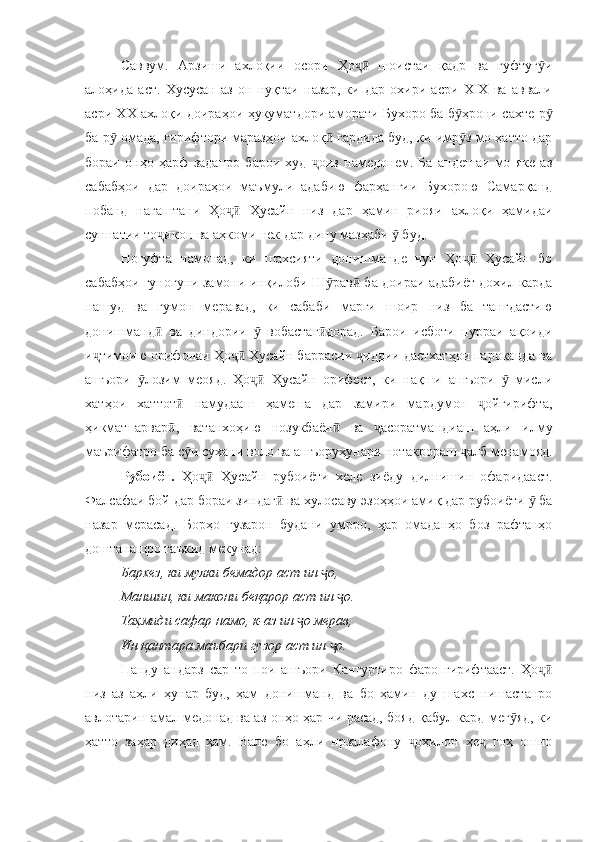 Саввум.   Арзиши   ахлоқии   осори   Ҳо   шоистаи   қадр   ва   гуфтуг иҷӣ ӯ
алоҳида   аст.   Хусусан   аз   он   нуқтаи   назар,   ки   дар   охири   асри   ХIХ   ва   аввали
асри ХХ ахлоқи доираҳои ҳукуматдори аморати Бухоро ба б ҳрони сахте р	
ӯ ӯ
ба р  омада, гирифтори маразҳои ахлоқ  гардида буд, ки имр з мо ҳатто дар	
ӯ ӣ ӯ
бораи   онҳо   ҳарф   заданро   барои   худ   оиз   намедонем.   Ба   андешаи   мо   яке   аз	
ҷ
сабабҳои   дар   доираҳои   маъмули   адабию   фарҳангии   Бухорою   Самарқанд
побанд   нагаштани   Ҳо   Ҳусайн   низ   дар   ҳамин   риояи   ахлоқи   ҳамидаи	
ҷӣ
суннатии то икон ва аҳкоми нек дар дину мазҳаби   буд.	
ҷ ӯ
Ногуфта   намонад,   ки   шахсияти   донишманде   чун   Ҳо   Ҳусайн   бо	
ҷӣ
сабабҳои гуногуни замони инқилоби Ш рав  ба доираи адабиёт дохил карда	
ӯ ӣ
нашуд   ва   гумон   меравад,   ки   сабаби   марги   шоир   низ   ба   тангдастию
донишманд   ва   диндории     вобастаг дорад.   Барои   исботи   пурраи   ақоиди	
ӣ ӯ ӣ
и тимоию орифонаи Ҳо  Ҳусайн баррасии  иддии дастхатҳои пароканда ва	
ҷ ҷӣ ҷ
ашъори   лозим   меояд.   Ҳо   Ҳусайн   орифест,   ки   нақши   ашъори     мисли	
ӯ ҷӣ ӯ
хатҳои   хаттот   намудааш   ҳамеша   дар   замири   мардумон   ойгирифта,	
ӣ ҷ
ҳикматпарвар ,   ватанхоҳию   нозукбаён   ва   асоратмандиаш   аҳли   илму
ӣ ӣ ҷ
маърифатро ба с и сухани воло ва ашъоруҳунари нотакрораш  алб менамояд.	
ӯ ҷ
Рубоиёт.   Ҳо   Ҳусайн   рубоиёти   хеле   зиёду   дилнишин   офаридааст.	
ҷӣ
Фалсафаи бой дар бораи зиндаг  ва хулосаву эзоҳҳои амиқ дар рубоиёти   ба	
ӣ ӯ
назар   мерасад.   Борҳо   гузарон   будани   умрро,   ҳар   омаданҳо   боз   рафтанҳо
доштанашро таъкид мекунад:
Бархез, ки мулки бемадор аст ин  о, 	
ҷ
Маншин, ки макони беқарор аст ин  о.	
ҷ
Таҳмиди сафар намо, к-аз ин  о мерав, 	
ҷ
Ин қантара маъбари гузор аст ин  о. 	
ҷ
Панду   андарз   сар   то   пои   ашъори   Кангуртиро   фаро   гирифтааст.   Ҳо	
ҷӣ
низ   аз   аҳли   ҳунар   буд,   ҳам   донишманд   ва   бо   ҳамин   ду   шахс   нишастанро
авлотарин амал медонад ва аз онҳо ҳар чи расад, бояд қабул кард мег яд, ки	
ӯ
ҳатто   заҳар   диҳад   ҳам.   Вале   бо   аҳли   нрзалафону   оҳилон   ҳе   гоҳ   ошно	
ҷ ҷ 