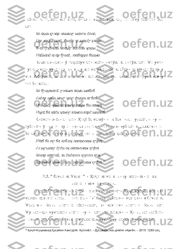 набояд   гашт,   зеро   ҳар   коре,   ки   аз   онҳо   сар   мезанад,   ношояму   рафтори   бад
аст:
Бо аҳли ҳунар нишину шахси доно, 
Гар заҳр диҳад, бих р чу шаҳду ҳалвоӯ
В-аз суҳбати ноаҳлу касони  оҳил	
ҷ
Пайванд агар бувад, табарро бинмо.
Баъзе   ақидаҳои     та ассумгари   ҳаёти   имр за   ва   дир за   аст.  	
ӯ ҷ ӯ ӯ Мо   умри
пурғанимати худро аз паи молу зар мегузаронем  ва айёми  авониро бе суду	
ҷ
моя. Афс сҳое, ки дар пири зи мо сар зад, ҳе  суд нахоҳад дошт, умр ҳамчу	
ӯ ҷ
тир бигзарад:
Бо булҳавас  гузашт аёми шабоб	
ӣ
Андар пайи молу  оҳу фикри асбоб.	
ҷ
Чун дид,  авон  ҳамчу тире бигзашт, 	
ҷ ӣ
Пир  ба қади ҳамчу камон кард шитоб.	
ӣ
Қисмати зиёди ашъори Ҳо  ба мавз и ишқ бахшида шудааст, инчунин	
ҷӣ ӯ
рубоиёти   низ. Ишқу ошиқи аз дидгоҳи шоир чизи хуб аст ва лаззатҳои он	
ӯ
беназир аст ва он низ кори саҳлу осонд нест,  абру  афоҳо дорад:	
ҷ ҷ
Шаб бе ту ба хобгоҳ натвонам хуфт, 
Аз шуълаву дуди оҳ натвонам хуфт.
Бовар накун , зи дидагон пурсон кун.	
ӣ
Ҳастанд ҳаме гувоҳ: натвонам хуфт. 23
2.3. “Комде ва Мадан”-и Ҳо  ва монандиву тафриқаи он аз	
ҷӣ
достони ҳамноми Бедил
Дар байни жанрҳои дигари шеър  дар э одиёти Ҳо  Ҳусайн маснав
ӣ ҷ ҷӣ ӣ
мавқеи   сазовор   дорад.   Шоир   соли   1910   дар   пайравии   маснавии   «Комде   ва
Мадан»-и   Бедил   достоне   офаридааст,   ки   ҳамноми   достони   Бедил   аст.
Мундари аи мухтасари достон чунин аст: дар сарзамини Ҳинд, дар дарбори	
ҷ
шоҳи ишратпарасте Комде ном раққосаи мумтоз ҳунарнамо  мекардааст:	
ӣ
23
  Ҳоҷӣ Муҳаммад Ҳусайни Кангуртӣ. Куллиёт.  – Душанбе, нашриёти «Адиб». – 2019. 1280 саҳ. 