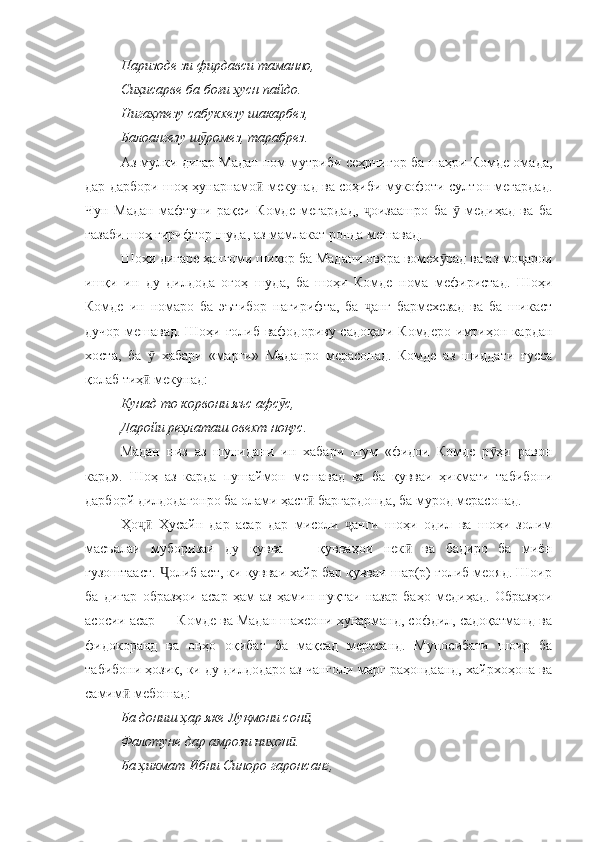 Паризоде зи фирдавси таманно, 
Сиҳисарве ба боғи ҳусн пайдо. 
Нигаҳтезу сабукхезу шакарбез, 
Балоангезу ш ромез, тарабрез.ӯ
Аз мулки дигар Мадан ном мутриби сеҳрнигор ба шаҳри Комде омада,
дар дарбори шоҳ ҳунарнамо  мекунад ва соҳиби мукофоти султон мегардад.	
ӣ
Чун   Мадан   мафтуни   рақси   Комде   мегардад,   оизаашро   ба     медиҳад   ва   ба	
ҷ ӯ
ғазаби шоҳ гирифтор шуда, аз мамлакат ронда мешавад.
Шоҳи дигаре ҳангоми шикор ба Мадани овора вомех рад ва аз мо арои	
ӯ ҷ
ишқи   ин   ду   дилдода   огоҳ   шуда,   ба   шоҳи   Комде   нома   мефиристад.   Шоҳи
Комде   ин   номаро   ба   эътибор   нагирифта,   ба   анг   бармехезад   ва   ба   шикаст	
ҷ
дучор мешавад. Шоҳи ғолиб вафодориву садоқати Комдеро имтиҳон кардан
хоста,   ба     хабари   «марги»   Маданро   мерасонад.   Комде   аз   шиддати   ғусса	
ӯ
қолаб тиҳ  мекунад:
ӣ
Кунад то корвони яъс афс с, 	
ӯ
Даройи реҳлаташ овехт ноқус.
Мадан   низ   аз   шунидани   ин   хабари   шум   «фидои   Комде   р ҳи   равон	
ӯ
кард».   Шоҳ   аз   карда   пушаймон   мешавад   ва   ба   қувваи   ҳикмати   табибони
дарборй дилдодагонро ба олами ҳаст  баргардонда, ба мурод мерасонад.	
ӣ
Ҳо   Ҳусайн   дар   асар   дар   мисоли   анги   шоҳи   одил   ва   шоҳи   золим	
ҷӣ ҷ
масъалаи   муборизаи   ду   қувва   —   қувваҳои   нек   ва   бадиро   ба   миён	
ӣ
гузоштааст.  олиб аст, ки қувваи хайр бар қувваи шар(р) ғолиб меояд. Шоир	
Ҷ
ба   дигар   образҳои   асар   ҳам   аз   ҳамин   нуқтаи   назар   баҳо   медиҳад.   Образҳои
асосии асар — Комде ва Мадан шахсони ҳунарманд, софдил, садоқатманд ва
фидокоранд   ва   онҳо   оқибат   ба   мақсад   мерасанд.   Муносибати   шоир   ба
табибони ҳозиқ, ки ду дилдодаро аз чанголи марг раҳондаанд, хайрхоҳона ва
самим  мебошад:	
ӣ
Ба дониш ҳар яке Луқмони сон , 	
ӣ
Фалотуне дар амрози ниҳон . 	
ӣ
Ба ҳикмат Ибни Синоро гаронсанг,  
