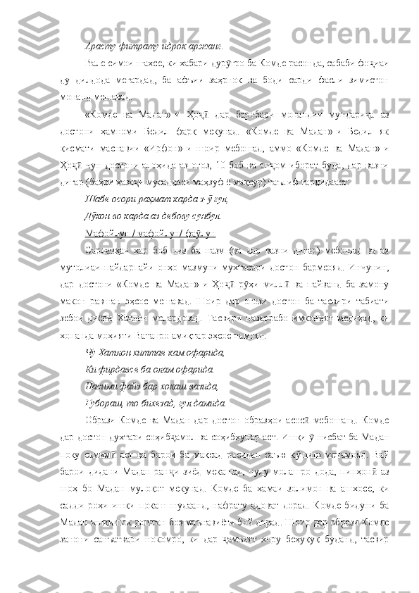 Арасту фитрату идрок аржанг.
Вале симои шахсе, ки хабари дур ғро ба Комде расонда, сабаби фо иаиӯ ҷ
ду   дилдода   мегардад,   ба   афъии   заҳрнок   ва   боди   сарди   фасли   зимистон
монанд мешавад.
«Комде   ва   Мадан»-и   Ҳо   дар   баробари   монандии   мундари а   аз	
ҷӣ ҷ
достони   ҳамноми   Бедил   фарқ   мекунад.   «Комде   ва   Мадан»-и   Бедил   як
қисмати   маснавии   «Ирфон»-и   шоир   мебошад,   аммо   «Комде   ва   Мадан»-и
Ҳо   чун   достони   алоҳида   аз   оғоз,   10   боб   ва   ан ом   иборат   буда,   дар   вазни	
ҷӣ ҷ
дигар (баҳри ҳаза и мусаддаси маҳзуф ё мақсур) таълиф гардидааст:	
ҷ
Шабе осори раҳмат карда з-  гул, 	
ӯ
Д кон во карда аз дебову сунбул. 	
ӯ
Мафойлун / мафойлун/ фа лун	
ӯ
Сарлавҳаи   ҳар   боб   низ   ба   назм   (ва   дар   вазни   дигар)   мебошад   ва   аз
мутолиаи   пайдарпайи   онҳо   мазмуни   мухтасари   достон   бармеояд.   Инчунин,
дар   достони   «Комде   ва   Мадан»-и   Ҳо   р ҳи   милл   ва   пайванд   ба   замону	
ҷӣ ӯ ӣ
макон   равшан   эҳсос   мешавад.   Шоир   дар   оғози   достон   ба   тасвири   табиати
зебои   диёри   Хатлон   мепардозад.   Тасвири   назаррабо   имконият   медиҳад,   ки
хонанда моҳияти Ватанро амиқтар эҳсос намояд:
Чу Хатлон хиттае кам офарида, 
Ки фирдавсе ба олам офарида. 
Насими файз бар хокаш вазида, 
Ғубораш, то бихезад, гул дамида. 
Образи   Комде   ва   Мадан   дар   достон   образҳои   асос   мебошанд.   Комде	
ӣ
дар достон духтари соҳиб амол ва соҳибҳунар аст. Ишқи   нисбат ба Мадан	
ҷ ӯ
поку   самим   аст   ва   барои   ба   мақсад   расидан   саъю   к шиш   менамояд.   Вай	
ӣ ӯ
барои   дидани   Мадан   ран и   зиёд   мекашад,   пулу   молашро   дода,   пинҳон   аз	
ҷ ӣ
шоҳ   бо   Мадан   мулоқот   мекунад.   Комде   ба   ҳамаи   золимон   ва   ашхосе,   ки
садди   роҳи   ишқи   покаш   шудаанд,   нафрату   адоват   дорад.   Комде   бидуни   ба
Мадан ишқи пок доштан боз маънавиёти бой дорад. Шоир дар образи Комде
занони   санъатвари   нокомро,   ки   дар   амъият   хору   беҳуқуқ   буданд,   тасвир	
ҷ 