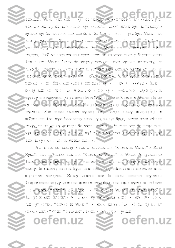 кардааст.   Мадан   дар   достон   чун   санъаткори   моҳир   тасвир   гардидааст.     боӯ
меҳнати   ҳалолу   санъати   волои   худ   дилҳоро   тасхир   карда   буд   ва   тавассути
ҳунари худ ба дарбори шоҳ роҳ ёфта, бо Комде шинос шуда буд. Мадан дар
ишқ   устувор   аст.   Ҳатто   туҳфаи   гаронарзиши   шоҳро   ба   пеши   пойи   Комде
мепартояд,     аз   шоҳ   тарс   надошт.   Барои   Мадан   шаддаи   марворид   арзиш	
ӯ
надорад.   Вай   молпарасту   чизпараст   нест   ва   аз   ҳама   олитар   барояш   ишқи
Комде   аст.   Мадан   барои   ба   мақсад   расидан   саъю   к шиш   менамояд.   Ба	
ӯ
таъқиби шоҳи золим нигоҳ накарда, дар  усту и дарахти мурод мешавад ва	
ҷ ҷӯ
пас аз ран у машаққати зиёд онро пайдо мекунанд. Албатта, барои ба мақсад	
ҷ
расидан   инсон   бояд   дар   ҳар   як   кор   саъю   к шиш   намояд,   ҳиммати   баланд,	
ӯ
сидқу   вафо   дошта   бошад.   Мадан,   ки   дорои   чунин   хислатҳои   на иб   буд,   ба	
ҷ
муроду мақсад расид. Дар достон ба ғайр аз образҳои Комде ва Мадан образи
ду   шоҳ   тасвир   ёфтааст,   ки   аз   р йи   рафтору   кирдор   зидди   якдигар   гузошта	
ӯ
шудаанд.   Яке   шоҳи   золиму   хунхор   аст,   дигаре   одилу   халқпарвар   ва
хайрандеш. Яке  муқобили ишқи поки ду дилдода  буда, дигаре  саъю  к шиш	
ӯ
намуд,   то   ки   ин   ду   авонро   ба   мурод   расонад.   Вале   ин   кор   ба   шоҳи   одил	
ҷ
муяссар   нагашт,   танҳо   бо   роҳи   муборизаю   хунрез   шоҳи   золимро   мағлуб	
ӣ
кард ва ду дилдодаро ба мақсад расонд.
Монанд   ва   тафовути   достонҳо.  	
ӣ Достони   “Комде   ва   Мадан”-и  Ҳо	ҷӣ
Ҳусайн   дар   пайравии   достони   “Комде   ва   Мадан”-   и   Мирзо   Абдулқодири
Бедил   навишта   шуда,   ҳарду   достон   ҳамном   мебошанд.   Инчунин,   аз   иҳати	
ҷ
мазмун ба якдигар монанд буда, достонҳо аз э одиёти даҳонакии халқи ҳинд	
ҷ
сарчашма   мегиранд.   Ҳарду   достон   ҳам   бо   назм   навишта   шудаанд.
Қаҳрамонҳои   ҳарду   достони   ҳамном   намояндагони   аҳли   ҳунар   ва   табақаи
поёни   амъият   мебошанд.   Достони   “Комде   ва   Мадан”-   и   Ҳо   Ҳусайни	
ҷ ӣ ҷӣ
Кангурт   дар   баробари   монандии   мундари а   аз   достони   ҳамноми   Бедил
ӣ ҷ
тафовут   дорад.   “Комде   ва   Мадан”-   и   Бедил   аз   770   байт   иборат   буда,   дар
дохили асари “Ирфон” омадааст , ки соли 1712 э од шудааст.	
ҷ 