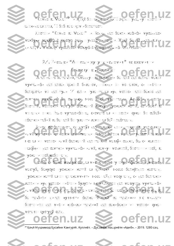 “Комде ва Мадан” 24
- и Ҳо  бошад, соли 1910 э од шуда, чун достониҷӣ ҷ
алоҳида аз оғоз, 10 боб ва ан ом иборат аст.	
ҷ
Достони   “Комде   ва   Мадан”-   и   Бедил   дар   баҳри   хафифи   мусаддаси
махбуни   маҳзуф   ё   мақсур   э од   шудааст,   достони   Ҳо   бошад,   дар   вазни
ҷ ҷӣ
дигар, яъне ҳаза и мусаддаси маҳзуф ё мақсур таълиф гардидааст.	
ҷ
2.4. Рисолаи “Ашколи хутути исломия” ва аҳамияти
бадеиву таърихии он
  Агар чанге ба таърих, тамаддун ва фарҳанги башар  дар сарчашмаҳои	
ӣ
мухталифи   дар   арсаи   аҳон   бизанем,   шоҳиди   он   мешавем,   ки   ниёгони	
ҷ ӣ
бар астаи   мо   дар   тули   14   қарни   гузашта   аз   худ   мероси   гаронбаҳое   дар	
ҷ
самтҳои   мухталиф   бо   салоиқи   вижа   боқ   гузоштаанд.   Аз   қабили   осори	
ӣ
бостон ,   меросҳои   мактуби   фарҳанг   ҳамчун   нусхаҳои   хатт ,   катибаҳо   ва	
ӣ ӣ ӣ
монанди   онҳо.   Вале   мутаасифона,   қисмате   аз   ин   осори   куҳан   бо   сабаби
офатҳои таби  ва башар  бо гузашти замон аз байн рафтаанд. 	
ӣ ӣ
Боиси   сарфарозист,   ки   имрўз   дар   тамоми   донишгоҳҳо   ва   марказҳои
илм   мутолиаи  ин  осори  арзишманди  ниёгон  ба  роҳ монда  шудааст.  Ва  ҳар	
ӣ
яке   аз   ин   мероси   илм -фарҳанг   дар   танҳо   мавзўи   садҳо,   балки   ҳазорон	
ӣ ӣ ӣ
пажўҳиш дар самтҳои мухталифи илм , ҳамчун меъмор , бостоншинос , ва	
ӣ ӣ ӣ
нусхашинос  мебошанд.	
ӣ
Тавре, ки ба мо маълум аст, аз миёни осори гуногуни фарҳанг , мероси	
ӣ
мактуб,   бахусус   нусхаҳои   хатт   аз   ойгоҳи   вижае   барх рдор   ҳастанд.	
ӣ ҷ ӯ
Нусхаҳои   хатт   аз   он   о   аҳаммияти   вижа   пайдо   мекунанд,   ки   дар   баргаҳои	
ӣ ҷ
заррини   худ   мероси   ниёгони   бузурги   як   миллатро   дар   мавзуоти   мухталифи
илм  ба намоиш гузошта, ба мисли амонатдоре ба наслҳои баъд  медиҳад ва	
ӣ ӣ
ба   таъбири   дигар   ҳуввияти   фарҳанг -илм   ва   таърихии   як   миллати	
ӣ ӣ
бостониро   дар   миёни   ҳофизаи   таърих   дар   саҳифаҳои   ин   мероси   куҳан
ӣ
метавон  усту ў кард.	
ҷ ҷ
24
  Ҳоҷӣ Муҳаммад Ҳусайни Кангуртӣ. Куллиёт.  – Душанбе, нашриёти «Адиб». – 2019. 1280 саҳ. 