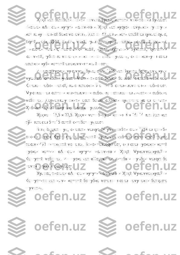 Ҳо  дар баробари шоири номдор будан, хаттоти моҳире низ будааст.ҷӣ
Рисолаи   «Ашколи   хутути   исломия»-и   Ҳо   дар   хусуси   намудҳои   гуногуни	
ҷӣ
хат ва хушнавис  баҳс менамояд. Дар он 63 навъи хати араб  аз  умла: сулс,	
ӣ ӣ ҷ
ёқут ,   насх,   кўф ,   риқоъ,   моҳ ,   гулзор,   нохун ,   настаълиқи   ал ,   таълиқ,	
ӣ ӣ ӣ ӣ ҷ ӣ
шикастаи   таълиқ,   настаълиқи   хаф ,   исрор,   қуръонии   бухоро ,   қуръонии	
ӣ ӣ
кашмир , ғубор ва монанди инҳо нишон дода шудаанд, ки он ҳамчун яке аз	
ӣ
асарҳои хуби хаттот  аз аҳаммият хол  нест.	
ӣ ӣ
Ин асар нусхаи мукаммал буда,  соли 1906 дар Бухоро ба қалами худи
муаллиф   китобат   шудааст.   Матни   рисола   баъзан   ба   забони   араб   мебошад.	
ӣ
Қоғазаш ғафси шарқ , вале варақҳои 9 а - 11 б қоғази замонавии нафис аст.	
ӣ
Муқовааш аз картони ҳозиразамони сафед ва шерозааш аз лидерини сафедча
мебошад.   Дар   аввалу   охири   асар   баъзе   қайдҳои   удогона   ва   аз   ашъори	
ҷ
Ҳофизи шероз  намунаҳо оварда шудаанд.	
ӣ
Ҳа маш 13,5 x 22,5. Ҳа ми матн бидуни ҳошия 8 x 16.  	
ҷ ҷ 14 вар. Дар ҳар
рўи варақ аз 5 то15 сатр  китобат шудааст.	
ӣ
Бояд ёдовар шуд, ки асари мазкур 14-уми ноябри соли 1958 аз  ониби	
ҷ
сокини   шаҳри   Қурғонтеппа   харидор   шуда,   дар   дафтари   инвенитар   таҳти	
ӣ ӣ
рақами 492 нигоҳдор  мешавад. Боиси тазаккур аст, ки яке аз нусхаҳои хатт	
ӣ ӣ
нусхаи   хаттии   «Ашколи   хутути   исломия»-и   Ҳо   Муҳаммадҳусайни	
ҷӣ
Кангурт   мебошад.  	
ӣ Ин   нусха   дар   «Осорхонаи   китоб»-и   шуъбаи   мазкур   ба
намоиш гузошта шудааст.
Хулоса, рисолаи «Ашколи хутути исломия»-и Ҳо  Муҳаммадҳусайни	
ҷӣ
Кангуртиро   дар   илми   хаттот   бешубҳа   метавон   яке   аз   намунаҳои   бар аста	
ӣ ҷ
шуморид. 