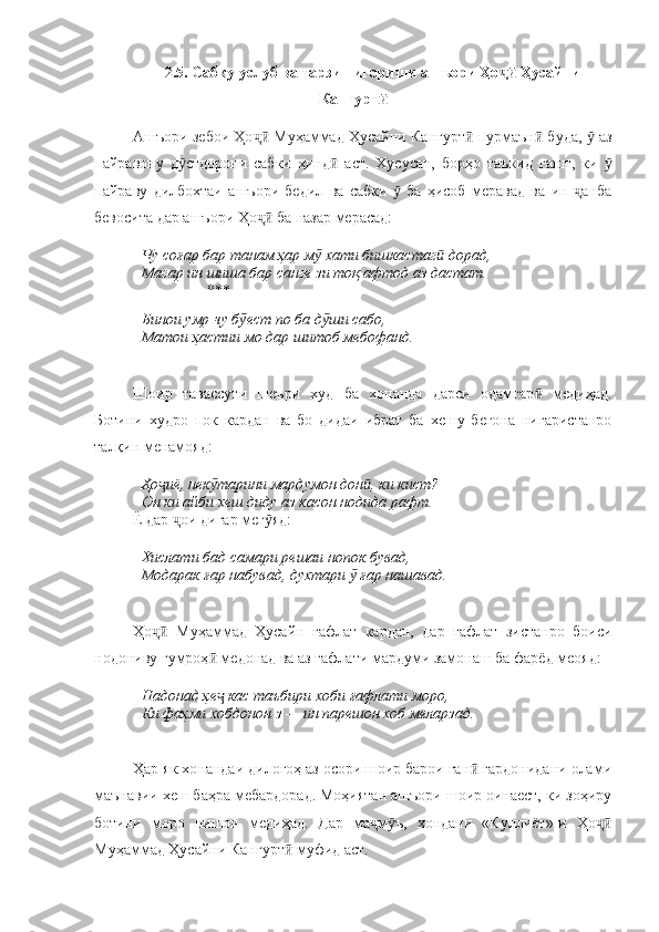 2.5. Сабку услуб ва тарзи нигориши ашъори Ҳо  Ҳусайниҷӣ
Кангурт	
ӣ
Ашъори зебои Ҳо  Муҳаммад Ҳусайни Кангурт  пурмаън  буда,   аз	
ҷӣ ӣ ӣ ӯ
пайравону   д стдорони   сабки   ҳинд   аст.   Хусусан,   борҳо   таъкид   гашт,   ки  	
ӯ ӣ ӯ
пайраву   дилбохтаи   ашъори   бедил   ва   сабки     ба   ҳисоб   меравад   ва   ин   анба	
ӯ ҷ
бевосита дар ашъори Ҳо  ба назар мерасад:	
ҷӣ
Чу соғар бар танам ҳар м  хати бишкастаг  дорад,	
ӯ ӣ
Магар ин шиша бар санге зи тоқ афтод аз дастат.
                   **
Бинои умр чу б ест по ба д ши сабо,	
ӯ ӯ
Матои ҳастии мо дар шитоб мебофанд.
Шоир   тавассути   шеъри   худ   ба   хонанда   дарси   одамгар   медиҳад.	
ӣ
Ботини   худро   пок   кардан   ва   бо   дидаи   ибрат   ба   хешу   бегона   нигаристанро
талқин менамояд:
Ҳо иё, нек тарини мардумон дон , ки кист?	
ҷ ӯ ӣ
Он ки айби хеш диду аз касон нодида рафт.
Ё дар  ои дигар мег яд:	
ҷ ӯ
Хислати бад самари решаи нопок бувад,
Модарак ғар набувад, духтари   ғар нашавад.	
ӯ
Ҳо   Муҳаммад   Ҳусайн   ғафлат   кардан,   дар   ғафлат   зистанро   боиси	
ҷӣ
нодониву гумроҳ  медонад ва аз ғафлати мардуми замонаш ба фарёд меояд:	
ӣ
Надонад ҳе  кас таъбири хоби ғафлати моро,
ҷ
Ки фаҳми хобдонон з — ин парешон хоб меларзад.
Ҳар як хонандаи дилогоҳ аз осори шоир барои ған  гардонидани олами	
ӣ
маънавии хеш баҳра мебардорад. Моҳиятан ашъори шоир оинаест, ки зоҳиру
ботини   моро   нишон   медиҳад.   Дар   ма м ъ,   хондани   «Куллиёт»-и   Ҳо	
ҷ ӯ ҷӣ
Муҳаммад Ҳусайни Кангурт  муфид аст.	
ӣ 