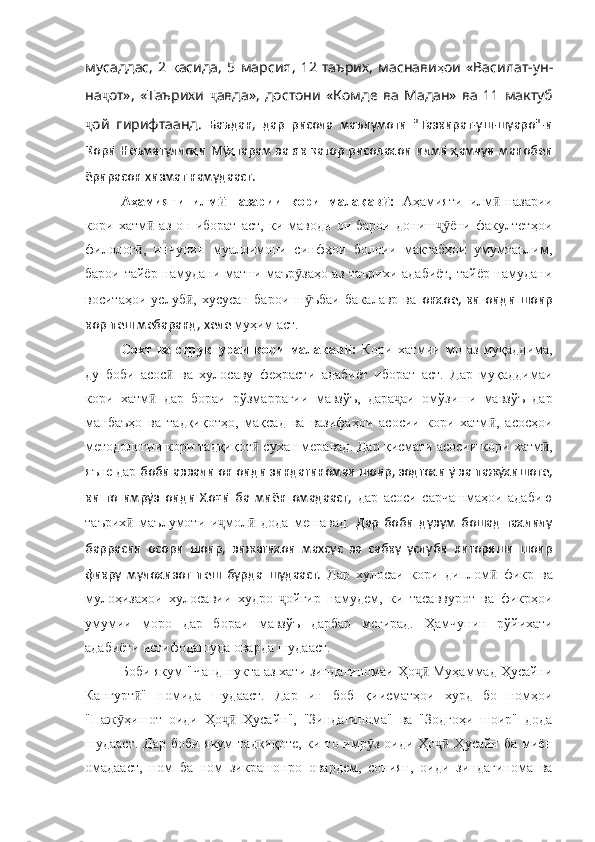 мусаддас ,   2   қ асида ,   5   марсия ,   12   таърих ,   маснави ҳ ои   «Василат - ун -
на ҷ от» ,   «Таърихи   ҷ авда» ,   достони   «Комде   ва   Мадан»   ва   11   мактуб
ҷ ой   гирифтаанд .   Баъдан,   дар   рисола   маълумоти   "Тазкират-уш-шуаро"-и
Қорӣ Неъматуллоҳи  Мӯҳтарам ва як қатор рисолаҳои илмӣ ҳамчун манобеи
ёрирасон хизмат намудааст.
Аҳамияти   илм -назарии   кори   малакав :  ӣ ӣ Аҳамияти   илм -назарии	ӣ
кори   хатм   аз   он   иборат   аст,   ки   маводи   он   барои   дониш ёни   факултетҳои	
ӣ ҷӯ
филолог ,   инчунин   муаллимони   синфҳои   болоии   мактабҳои   умумтаълим,	
ӣ
барои тайёр намудани матни маър заҳо аз таърихи адабиёт, тайёр намудани	
ӯ
воситаҳои   услуб ,   хусусан   барои   ш ъбаи   бакалавр   ва  	
ӣ ӯ онҳое,   ки   оиди   шоир
кор пеш мебаранд, хеле  муҳим аст. 
Сохт   ва  структураи   кори   малакав :  	
ӣ Кори   хатмии   мо   аз   муқаддима,
ду   боби   асос   ва   хулосаву   феҳрасти   адабиёт   иборат   аст.   Дар   муқаддимаи	
ӣ
кори   хатм   дар   бораи   рўзмаррагии   мавзўъ,   дара аи   омўзиши   мавзўъ   дар	
ӣ ҷ
манбаъҳо   ва   тадқиқотҳо,   мақсад   ва   вазифаҳои   асосии   кори   хатм ,   асосҳои	
ӣ
методологии кори тадқиқот	
ӣ  сухан меравад.  Дар  қ исмати асосии кори хатм ,	ӣ
яъне дар  боби аввали он оиди зиндагиномаи шоир, зодгоҳи ӯ ва пажӯҳишоте,
ки   то   имрӯз   оиди   Ҳоҷӣ   ба   миён   омадааст,   дар   асоси   сарчашмаҳои   адабию
таърих   маълумоти   и мол   дода   мешавад.  	
ӣ ҷ ӣ Дар   боби   дувум   бошад   таҳлилу
баррасии   осори   шоир,   вижагиҳои   махсус   ва   сабку   услуби   нигориши   шоир
фикр у   мулоҳизот   пеш   бурда   шудааст.   Дар   хулосаи   кори   диплом  	
ӣ фикр   ва
мулоҳизаҳои   хулосавии   худро   ойгир   намудем,   ки   тасаввурот   ва   фикрҳои	
ҷ
умумии   моро   дар   бораи   мавзўъ   дарбар   мегирад.   Ҳ амчунин   рўйихати
адабиёти истифодашуда оварда шудааст.
Боби якум  "Чанд нукта аз хати зиндагиномаи Ҳо  Муҳаммад Ҳусайни	
ҷӣ
Кангурт "  	
ӣ номида   шудааст.   Дар   ин   боб   қиисматҳои   хурд   бо   номҳои
"Паж ҳишот   оиди   Ҳо   Ҳусайн",   "Зиндагинома"   ва   "Зодгоҳи   шоир"   дода	
ӯ ҷӣ
шудааст. Дар боби якум  тадқиқоте, ки то имр з оиди Ҳо  Ҳусайн ба миён	
ӯ ҷӣ
омадааст,   ном   ба   ном   зикрашонро   овардем,   сониян,   оиди   зиндагинома   ва 