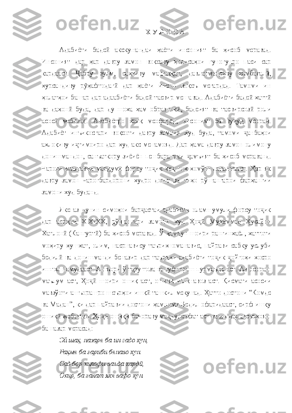 Х У Л О С А
Адабиёти   баде   акскунандаи   ҳаёти   инсоният   ба   ҳисоб   меравад.ӣ
Инсоният   дар   ҳар   давру   замон   воқеаву   ҳодисаҳои   гуногунро   паси   сар
кардааст.   абру   зулм,   сахтиву   машаққат,   давлатмандиву   камбағал ,	
Ҷ ӣ
хурсандиву   р ҳафтодаг   дар   ҳаёти   инсон   воқеъ   мегардад.   Тамоми   ин	
ӯ ӣ
ҳолатҳои башар дар адаабиёти баде  тасвир мешавад. Адабиёти баде  хатт	
ӣ ӣ ӣ
ва   даҳон   буда,   дар   ду   шоха   ҳам   образнок ,   бадеият   ва   тасвирсоз   роли	
ӣ ӣ ӣ
асос   мебозад.   Адабиётро   халқ   меофарад,   инсоният   ба   ву уд   меорад.	
ӣ ҷ
Адабиёт   инъикосгари   воқеоти   давру   замони   худ   буда,   тамоми   анбаҳои	
ҷ
ахлоқиву   и тимоиро   дар   худ   акс   менамояд.   Дар   ҳама   давру   замон   олимону	
ҷ
донишмандон,   санъаткору   зиёиён   пешбарандаи   амъият   ба   ҳисоб   мераванд.	
ҷ
Чароғи   маънавии   мардуми   форсу   то ик   ҳе   гоҳ   хомўш   нагаштааст.   Ҳар   як	
ҷ ҷ
давру   замон   чароғбардорони   худро   дошт   ва   онҳо   рўшангарои   фарҳангии
замони худ буданд.
Яке   аз   чунин   симоҳои   бар астаи   адабиёти   оламшумули   форсу   то ик	
ҷ ҷ
дар   асрҳои   XIX-XX,   рўшангари   замони   худ   Ҳо   Муҳаммад   Ҳусайни	
ҷӣ
Хатлон  (Кангурт ) ба ҳисоб меравад. Ў ҳамчун шоири рангинхаёл, хаттоти	
ӣ ӣ
моҳиру   хушхат,   олим,   насрнавису   таърихноманавис,   пайрави   сабку   услуби
бедил   ва   донишманди   беназир   дар   таърихи   адабиёти   то ик   ойгоҳи   хосро
ӣ ҷ ҷ
ишғол намудааст. Ашъори ў тару тоза ва гуфтораш пурмаъно аст. Аз осораш
маълум   аст,   Ҳо   шоири   ошиқ   аст,   ошиқи   ишқнавоз   аст.   Қисмати   асосии	
ҷӣ
мавзўоти ашъорашро шеърҳои ишқ  ташкил мекунад. Ҳатто достони “Комде	
ӣ
ва Мадан”, ки дар пайравии достони ҳамноми Бедил офаридааст, сирф ишқу
ошиқ  мебошад. Ҳо и ошиқи бечораву ма нунсифат аст ва ин дар шеърҳояш	
ӣ ҷ ҷ
ба назар мерасад: 
Эй шаҳ, назаре ба ин гадо кун, 
Раҳме ба ғариби бенаво кун.
Сад бор хилофи ваъда кард , 	
ӣ
Охир, ба ғалат яке вафо кун. 