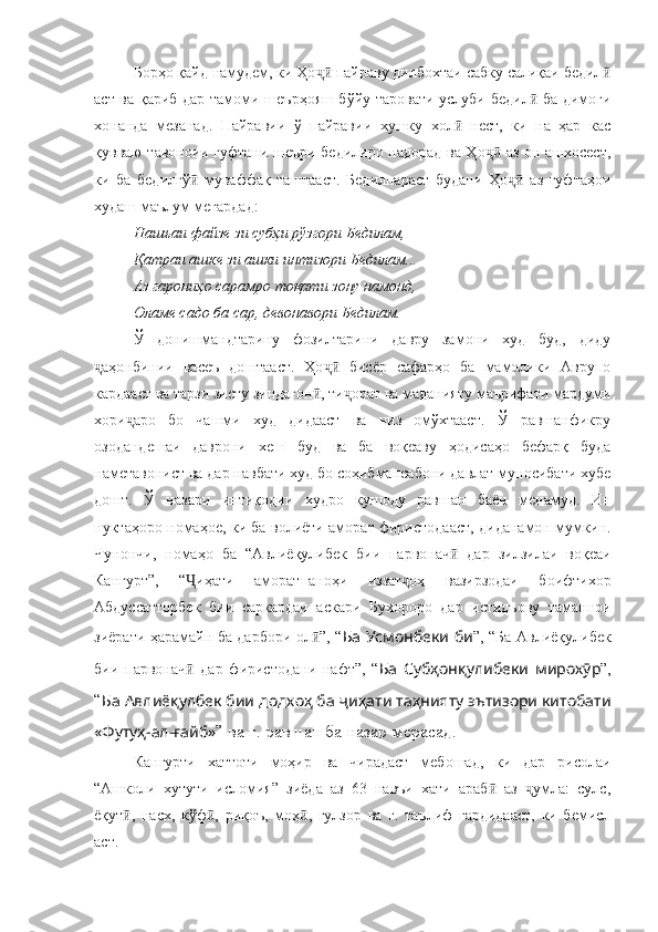 Борҳо қайд намудем, ки Ҳо  пайраву дилбохтаи сабку салиқаи бедилҷӣ ӣ
аст ва қариб дар тамоми шеърҳояш бўйу таровати услуби бедил  ба димоғи	
ӣ
хонанда   мезанад.   Пайравии   ў   пайравии   хушку   хол   нест,   ки   на   ҳар   кас	
ӣ
қувваю тавоноии гуфтани шеъри бедилиро надорад ва Ҳо  аз он ашхосест,	
ҷӣ
ки   ба   бедилгў   муваффақ   гаштааст.   Бедилпараст   будани   Ҳо   аз   гуфтаҳои	
ӣ ҷӣ
худаш маълум мегардад:
Нашъаи файзе зи субҳи рўзгори Бедилам,
Қатраи ашке зи ашки интизори Бедилам...
Аз гарониҳо сарамро тоқати зону намонд,
Оламе садо ба сар, девонавори Бедилам.
Ў   донишмандтарину   фозилтарини   давру   замони   худ   буд,   диду
аҳонбинии   васеъ   доштааст.   Ҳо   бисёр   сафарҳо   ба   мамолики   Аврупо	
ҷ ҷӣ
кардааст ва тарзи зисту зиндагон , ти орат ва маданияту маърифати мардуми	
ӣ ҷ
хори аро   бо   чашми   худ   дидааст   ва   низ   омўхтааст.   Ў   равшанфикру	
ҷ
озодандешаи   даврони   хеш   буд   ва   ба   воқеаву   ҳодисаҳо   бефарқ   буда
наметавонист ва дар навбати худ бо соҳибмансабони давлат муносибати хубе
дошт.   Ў   назари   интиқодии   худро   кушоду   равшан   баён   менамуд.   Ин
нуктаҳоро номаҳое, ки ба волиёти аморат фиристодааст, диданамон мумкин.
Чунончи,   номаҳо   ба   “ Авлиёқулибек   бии   парвонач   дар   зилзилаи   воқеаи	
ӣ
Кангурт ”,   “ иҳати   аморатпаноҳи   иззат оҳ   вазирзодаи   боифтихор	
Ҷ ҷ
Абдуссатторбек   бии   саркардаи   аскари   Бухороро   дар   истидъову   таманнои
зиёрати ҳарамайн ба дарбори ол ”, “	
ӣ Ба Усмонбеки би ”, “ Ба Авлиёқулибек
бии   парвонач   дар   фиристодани   нафт	
ӣ ”,   “ Ба   Субҳонқулибеки   мирохӯр ”,
“ Ба Авлиёқулбек бии додхоҳ ба ҷиҳати таҳнияту эътизори китобати
«Футуҳ-ал-ғайб» ” ва ғ. равшан ба назар мерасад. 
Кангурти   хаттоти   моҳир   ва   чирадаст   мебошад,   ки   дар   рисолаи
“Ашколи   хутути   исломия”   зиёда   аз   63   навъи   хати   араб   аз   умла:   сулс,	
ӣ ҷ
ёқут ,   насх,   кўф ,   риқоъ,   моҳ ,   гулзор   ва   ғ.   таълиф   гардидааст,   ки   бемисл	
ӣ ӣ ӣ
аст.  