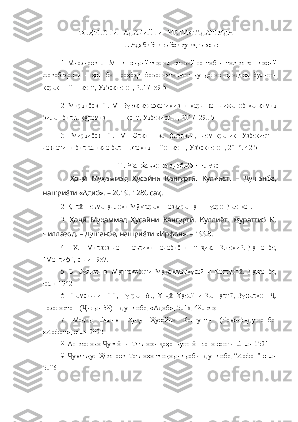 ФЕҲРЕСТИ   АДАБИЁТИ   ИСТИФОДАШУДА
I. Адабиёти сиёсиву и тимо :ҷ ӣ
1. Мирзиёев Ш. М. Танқидий таҳлил, қатъий тартиб-интизом ва шахсий
жавобгарлик   –   ҳар   бир   раҳбар   фаъолиятининг   кундалик   қоидаси   б лиши	
ӯ
керак. – Тошкент,  збекистон, 2017. 89 б.	
Ӯ
2.   Мирзиёев   Ш.   М.   Буюк   келажагимизни   мард   ва   олижаноб   халқимиз
билан бирга қурамиз. - Тошкент,  збекистон, 2017. 290 б.	
Ӯ
3.   Мирзиёев   Ш.   М.   Эркин   ва   фаровон,   демократик   збекистон	
Ӯ
давлатини биргаликда барпо этамиз. – Тошкент,  збекистон, 2016. 42 б.  	
Ӯ
II. Манбаъҳо ва адабиёти илм :	
ӣ
1.   Ҳоҷӣ   Муҳаммад   Ҳусайни   Кангуртӣ.   Куллиёт.   –   Душанбе,
нашриёти «Адиб». – 2019. 1280 саҳ.
2. Қор  Неъматуллоҳи Мўҳтарам. Тазкират-уш-шуаро. Дастхат.	
ӣ
3.   Ҳоҷӣ   Муҳаммад   Ҳусайни   Кангуртӣ.   Куллиёт.   Мураттиб   Қ.
Чиллазод.  – Душанбе, нашриёти «Ирфон». – 1998.
4.   Х.   Мирзозода.   Таърихи   адабиёти   то ик.   Қисми2.-Душанбе,	
ҷ
“Маориф”, соли 1987.
5.   С.   Султонов.   Мунтахоботи   Муҳаммадҳусайни   Кангурт .   Душанбе,	
ӣ
соли 1962.
6.   Шамсиддин   Ш.,   Туғрал   А.,   Ҳо   Ҳусайни   Кангурт ,   Зуфархон   .	
ҷӣ ӣ Ҷ
Ғазалистон. ( илди 38). –Душанбе, «Адиб», 2018, 480 саҳ.	
Ҷ
7.   Ма ид   Салим.   Ҳо   Ҳусайни   Кангурт .   (Роман).-Душанбе:
ҷ ҷӣ ӣ
«Ирфон», соли 2022.
8. Атомалики  увайн . Таърихи  аҳонкушой. Чопи санг . Соли 1221.	
Ҷ ӣ ҷ ӣ
9.  умаъқул Ҳамроев. Таърихи танқиди адаб .-Душанбе, “Ирфон” соли	
Ҷ ӣ
2006. 