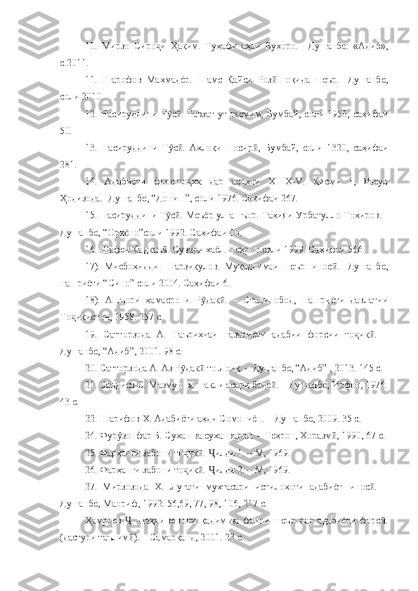 10.   Мирзо   Сиро и   Ҳаким.   Туҳафи   аҳли   Бухоро.   –Душанбе:   «Адиб»,ҷ
с.2011.
11.   Шарофов   Маҳмадёр.   Шамс   Қайси   Роз -ноқида   шеър.   -Душанбе,	
ӣ
соли 2010. 
12.   Насируддини   Т с .   Равзат-ут-тасмим,   Бумбай,   соли   1950,   саҳифаи	
ӯ ӣ
50.
13.   Насируддини   Т с .   Ахлоқи   Носир ,   Бумбай,   соли   1320,   саҳифаи
ӯ ӣ ӣ
281.
14.   Адабиёти   форс-то ик   дар   асрҳои   XII-XIV.   Қисми   1,   Расул	
ҷ
Ҳодизода. -Душанбе, “Дониш”, соли 1976. Саҳифаи 267.
15. Насируддини Т с . Меъёр-ул-ашъор. Таҳияи Урбатулло Тоҳиров. -	
ӯ ӣ
Душанбе, “Ориёно”соли 1992. Саҳифаи 10.
16. Шафеи Кадкан . Сувари хаёл. Теҳрон.соли 1999. Саҳифаи 566.
ӣ
17).   Мисбоҳиддин   Нарзиқулов.   Муқаддимаи   шеършинос .   -Душанбе,	
ӣ
нашриёти “Сино” соли 2004. Саҳифаи 6.
18).   Ашъори   ҳамасрони   Р дак .   –   Сталинобод,   Нашриёти   давлатии	
ӯ ӣ
То икистон, 1958. 257 с.	
ҷ
19.   Сатторзода   А.   Таърихчаи   назариёти   адабии   форсии   то ик .   –	
ҷ ӣ
Душанбе, “Адиб”, 2001. 98 с.
20. Сатторзода А. Аз Р дак  то Лоиқ. – Душанбе, “Адиб” , 2013. 145 с.	
ӯ ӣ
21. Саъдиев С. Мазмун ва шакли асари баде . – Душанбе, Ирфон, 1976.	
ӣ
43 с.
22. Шарифов Х. Адабиёти аҳди Сомониён. – Душанбе, 2009. 35 с.
24. Фур зонфар Б. Сухан ва суханварон. – Теҳрон, Хоразм , 1990, 67 с.	
ӯ ӣ
25. Фарҳанги забони то ик .  илди 1. – М, 1969.	
ҷ ӣ Ҷ
26. Фарҳанги забони то ик .  илди 2. – М, 1969.
ҷ ӣ Ҷ
27.   Мирзозода   Х.   Луғати   мухтасари   истилоҳоти   адабиётшинос .   –	
ӣ
Душанбе, Маориф, 1992. 56,69, 77, 98, 106, 217 с.
Ҳамроев   .   Нақди   юнони   қадим   ва   фанни   шеър   дар   адабиёти   форс .	
Ҷ ӣ
(дастури таълим ). – Самарқанд, 2001. 23 с.
ӣ 