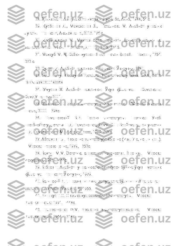 28. Ҳодизода Р. Аз Р дак  то имр з. – Душанбе, Адиб, 1988, 54 с.ӯ ӣ ӯ
29.   Қурбонов   Д.,   Мамажонов   З.,   Шералиева   М.   Адабиётшунослик
луғати. – Тошкент, Академнашр, 2013. 176 с.
30.   Имомназаров   М.   Мумтоз   форс   шеърияти   баииятшунослиги   ва
жанрлар типолпгияси. – Тошкент, ДТШИ, 2015. 234 б.
31.   Маҳ уб   М.   .   Сабки   хуросон   дар   шеъри   форс .   –   Теҳрон,   1354.	
ҷ Ҷ ӣ ӣ
232 с.
32. Султон И. Адабиёт назарияси. – Тошкент: Ўқитувчи, 1980. 
33.   Paul   H.Fry .   Theory   of   literature.   Yale   university   press.   USA,   2012.
ISBN: 9780300183368
34.   Умуров   Х .   Адабиёт   назарияси :   Ўқув   қ ў лланма .   –   Самарқанд :
СамДУ   нашри , 2001. 
35.   Хализев   В.Е.   Теория   литературы.   Изд.   второе.   –   Москва:   Высшая
школа, 2000. – 398с.
36.   Томашевский   Б.В.   Теория   литературы.   Поэтика:   Учеб.
пособие/Вступ. статья Н.Д. Тамарченко;  Комм. С.Н. Бройтмана при участии
Н.Д. Тамарченко. – М.: Аспект Пресс, 1999.–334с.
37. Абрамов Г.Л. Введение в литературоведение (Изд. 7-е, исп. и доп.).
– Москва: Просвещение, 1979, - 352с.
38.  Бахтин   М.М.   Эстетика   словесного   творчество.   2-ое   изд.   –  Москва:
Искусство, 1986. – 444с.
39. Бобоев Т. Адабиётшуносликка кириш курси бўйича ўқув – методик
қўлланма. - Тошкент: Ўқитувчи, 1979. 
40. Белинский В.Г. Поэзиянинг хил ва турларга бўлиниши // Танланган 
асарлар. – Тошкент: Ўздавнашр, 1955.  
41. Винокур Т.О. О языке художественной литературы. – Москва: 
Высшая школа: 1991. – 448с.
42.   Головенченко   Ф.М.   Введение   в   литературоведение.   –   Москва:
Высшая школа, 1964. – 318с. 