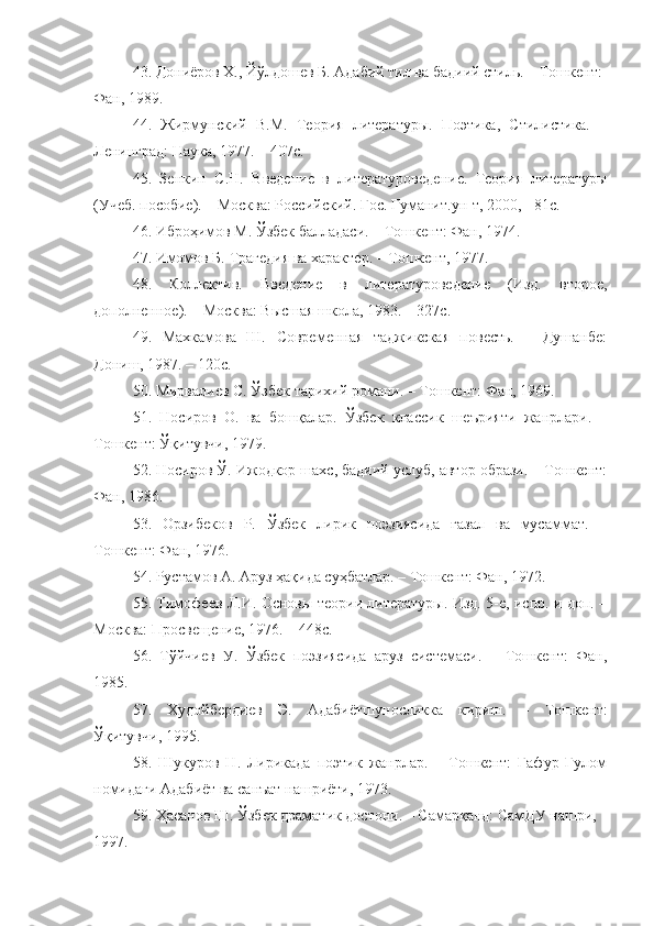 43. Дониёров Х., Йўлдошев Б. Адабий тил ва бадиий стиль. – Тошкент: 
Фан, 1989. 
44.   Жирмунский   В.М.   Теория   литературы.   Поэтика,   Стилистика.   –
Ленинград: Наука, 1977. – 407с.
45.   Зенкин   С.Н.   Введение   в   литературоведение.   Теория   литературы
(Учеб. пособие). – Москва: Российский. Гос. Гуманит.ун-т, 2000, - 81с.
46. Иброҳимов М. Ўзбек балладаси. – Тошкент: Фан, 1974.
47. Имомов Б. Трагедия ва характер. – Тошкент, 1977. 
48.   Коллектив.   Введение   в   литературоведение   (Изд.   второе,
дополненное). – Москва: Высшая школа, 1983. – 327с.
49.   Махкамова   Ш.   Современная   таджикская   повесть.   –   Душанбе:
Дониш, 1987. – 120с.
50. Мирвалиев С. Ўзбек тарихий романи. – Тошкент: Фан, 1969. 
51.   Носиров   О.   ва   бошқалар.   Ўзбек   классик   шеърияти   жанрлари.   –
Тошкент: Ўқитувчи, 1979.
52. Носиров Ў. Ижодкор шахс, бадиий услуб, автор образи. – Тошкент:
Фан, 1986.
53.   Орзибеков   Р.   Ўзбек   лирик   поэзиясида   ғазал   ва   мусаммат.   –
Тошкент: Фан, 1976.
54. Рустамов А. Аруз ҳақида суҳбатлар. – Тошкент: Фан, 1972.
55. Тимофеев Л.И. Основы теории литературы. Изд. 5-е, испр. и доп. –
Москва: Просвещение, 1976. – 448с.
56.   Тўйчиев   У.   Ўзбек   поэзиясида   аруз   системаси.   –   Тошкент:   Фан,
1985.
57.   Худойбердиев   Э.   Адабиётшуносликка   кириш.   –   Тошкент:
Ўқитувчи, 1995. 
58.   Шукуров   Н.   Лирикада   поэтик   жанрлар.   –   Тошкент:   Ғафур   Ғулом
номидаги Адабиёт ва санъат нашриёти, 1973.
59. Ҳасанов Ш. Ўзбек драматик достони. – Самарқанд: СамДУ нашри, 
1997.  