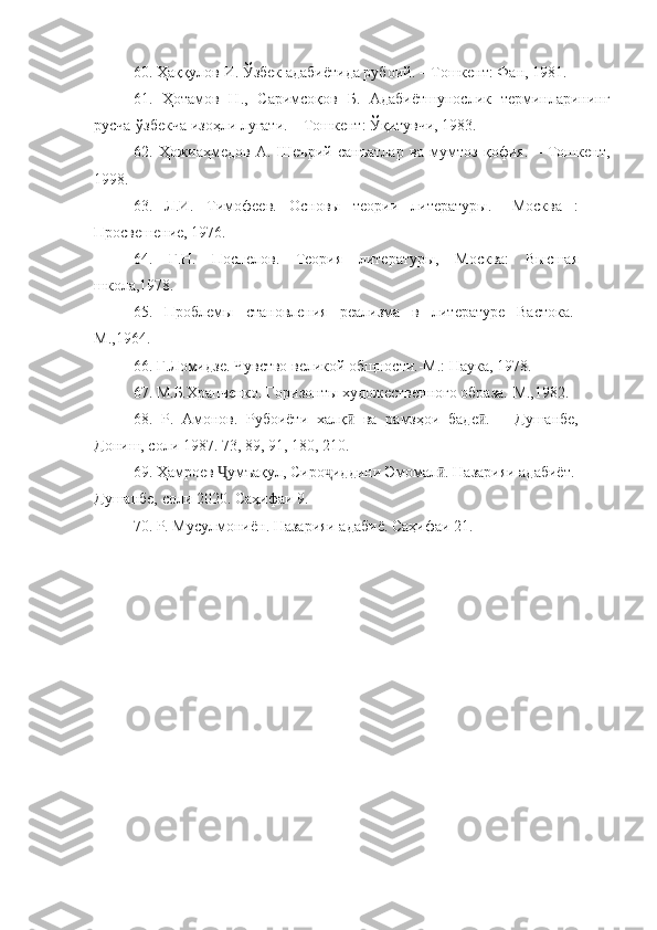 60. Ҳаққулов И. Ўзбек адабиётида рубоий. – Тошкент: Фан, 1981.
61.   Ҳ отамов   Н.,   Саримсоқов   Б.   Адабиётшунослик   терминларининг
русча-ўзбекча изоҳли луғати. – Тошкент: Ўқитувчи, 1983.
62.   Ҳожиаҳмедов   А.   Шеърий   санъатлар   ва   мумтоз   қофия.   –   Тошкент,
1998. 
63.   Л.И.   Тимофеев.   Основы   теории   литературы.   –Москва   :
Просвешение, 1976.
64.   Г.Н.   Поспелов.   Теория   литературы,   Москва:   Высшая
школа,1978.
65.   Проблемы   становления   реализма   в   литературе   Вастока.-
М.,1964.
66.  Г.Ломидзе. Чувство великой общности.-М.: Наука, 1978.
67.  М.Б.Храпченко. Горизонты художественного образа.-М.,1982.
68.   Р.   Амонов.   Рубоиёти   халқ   ва   рамзҳои   баде .   –   Душанбе,ӣ ӣ
Дониш, соли 1987. 73, 89, 91, 180, 210.
69. Ҳамроев  умъақул, Сиро иддини Эмомал . Назарияи адабиёт. -	
Ҷ ҷ ӣ
Душанбе, соли 2020. Саҳифаи 9.
70. Р. Мусулмониён. Назарияи адабиё. Саҳифаи 21. 