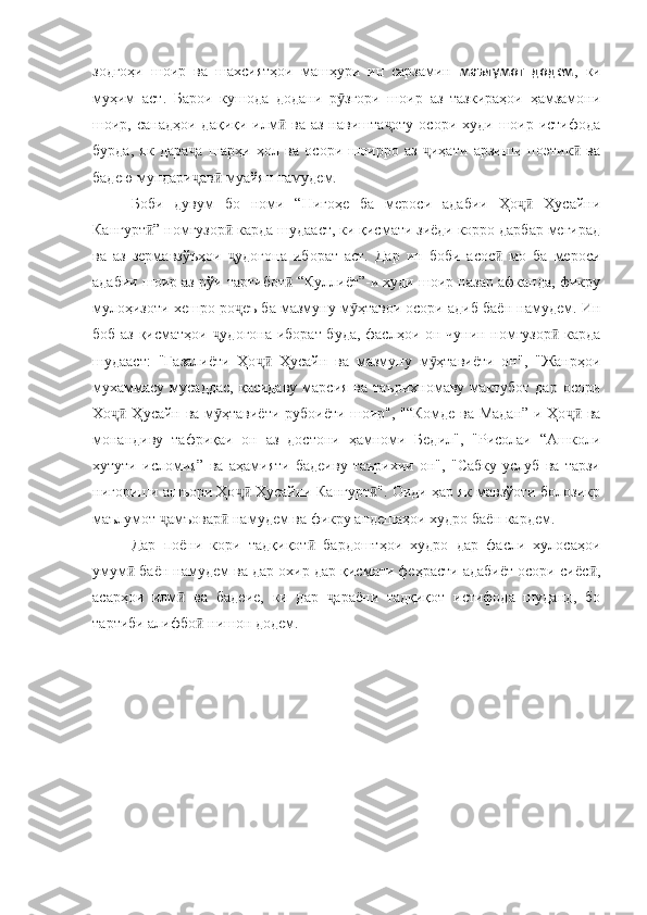 зодгоҳи   шоир   ва   шахсиятҳои   машҳури   ин   сарзамин   маълумот   додем ,   ки
муҳим   аст.   Барои   кушода   додани   р згори   шоир   аз   тазкираҳои   ҳамзамониӯ
шоир, санадҳои  дақиқи  илм   ва аз  навишта оту   осори худи  шоир истифода	
ӣ ҷ
бурда,   як   дара а   шарҳи   ҳол   ва   осори   шоирро   аз   иҳати   арзиши   поэтик   ва	
ҷ ҷ ӣ
бадею мундари ав  муайян намудем. 
ҷ ӣ
Боби   дувум   бо   номи   “Нигоҳе   ба   мероси   адабии   Ҳо   Ҳусайни	
ҷӣ
Кангурт ” номгузор  карда шудааст, ки қисмати зиёди корро дарбар мегирад	
ӣ ӣ
ва   аз   зермавзўъҳои   удогона   иборат   аст.   Дар   ин   боби   асос   мо   ба   мероси	
ҷ ӣ
адабии шоир аз рўи тартибот  “Куллиёт”-и худи шоир назар афканда, фикру	
ӣ
мулоҳизоти хешро ро еъ ба мазмуну м ҳтавои осори адиб баён намудем. Ин	
ҷ ӯ
боб аз қисматҳои  удогона иборат буда, фаслҳои он чунин номгузор  карда	
ҷ ӣ
шудааст:   "Ғазалиёти   Ҳо   Ҳусайн   ва   мазмуну   м ҳтавиёти   он",   "Жанрҳои	
ҷӣ ӯ
мухаммасу  мусаддас,   қасидаву  марсия  ва  таърихномаву мактубот  дар  осори
Хо  Ҳусайн ва м ҳтавиёти рубоиёти шоир", "“Комде ва Мадан”-и Ҳо  ва	
ҷӣ ӯ ҷӣ
монандиву   тафриқаи   он   аз   достони   ҳамноми   Бедил",   "Рисолаи   “Ашколи
хутути   исломия”   ва   аҳамияти   бадеиву   таърихии   он",   "Сабку   услуб   ва   тарзи
нигориши ашъори Ҳо  Ҳусайни Кангурт ". Оиди ҳар як мавзўоти болозикр	
ҷӣ ӣ
маълумот  амъовар  намудем ва фикру андешаҳои худро баён кардем.	
ҷ ӣ
Дар   поёни   кори   тадқиқот   бардоштҳои   худро   дар   фасли   хулосаҳои	
ӣ
умум  баён намудем ва дар охир дар қисмати феҳрасти адабиёт осори сиёс ,	
ӣ ӣ
асарҳои   илм   ва   бадеие,   ки   дар   араёни   тадқиқот   истифода   шуданд,   бо	
ӣ ҷ
тартиби алифбо  нишон додем.	
ӣ 