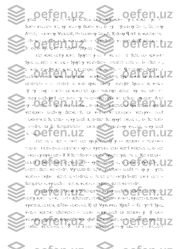 нурафшон   мешуд,   то   имрўз   ва   баъд   аз   ин   ҳам   ҳамин   гуна   хоҳад   шуд.   Ин
бахти   миллати   мо,   хушҳоливу   фахри   мо,   ки   чун   Р дакиву   Сино,   Саноивуӯ
Аттор, Низомиву Мавлав , Фирдавсиву Саъд , Ҳофизу  ом  ва ҳазорҳо тан	
ӣ ӣ Ҷ ӣ
нобиғагон дорем, ки ба ҳамин забони гавҳарбаёни мо сеҳрофар  кардаанд ва	
ӣ
бо килки худ  аҳонро тасхир намудаанд.	
ҷ
Дар   ҳама   давру   замон   бузургону   донишмандон   пешбарандаи   амъият	
ҷ
буданд,   зеро   онҳо   ақли   бузургу   маърифати   нотакрор   доранд.   Бинобар   ин,
ашхоси   соҳибназар   ҳама   вақт   ар манд   хоҳан   гашт.   ароғакҳои   фур зони	
ҷ Ҷ ӯ
адабии   мо   дар   ҳама   давру   замон   хом ш   нагашта   буд   ва   яке   аз   омилҳои	
ӯ
асоситарини   он   ориёиён   ашхоси   суханпазиру   шеърд ст   буданд   ва   мисли	
ӯ
г шту   нохун   онҳоро   аз   ҳамдигар   удо   тасаввур   кардан   мушкил   аст.   Ин	
ӯ ҷ
шеъру   адабд ст   дар   сиришту   тинати   мардуми   мо   оба о   шудааст.   Агар	
ӯ ӣ ҷ ҷ
чунин   нест,   чи   гуна   имкон   дорад,   ки   аз   дашту   дарае,   аз   к ҳпораҳои   дур   аз	
ӯ
марказҳои   адабиву   фарҳанг ,   аз   миёни   хонаводаҳои   мардуми   одд	
ӣ ӣ
шахсиятҳое   ба   арсаи   илму   адаб   ва   сиёсат   ба   зуҳур   омаданд,   ки   ба   таври
шигифтангез   бо   бар астатарин   намояндагони   таъриху   миллат,   илму   адаб	
ҷ
гаштаанд.
Дар   чанд   қарни   охир   дар   ҳудудҳои   кунунии   сарзамини   таърихии
то икон як силсила давлатҳои хурди мустақил арзи ҳаст  мекарданд, ки дар	
ҷ ӣ
нимаи дуввуми асри XIX ба тобеияти амири Бухоро гузаштанд. Ҳар яке аз ин
давлат   ё   бекигариҳо   доираи   адабии   худро   доштанд,   ки   аҳли   илму   адаби   он
диёрро   фаро   мегирифт.   Мутаассифона,   ин   доираҳои   адаб   то   кунун   пурра	
ӣ
мавриди ом зиш қарор нагирифтаанд. Вагарна то имр з бисёр намояндагони	
ӯ ӯ
бар астаи илму адаб ошкор ва мавриди ом зиш қарор мегирифт.  	
ҷ ӯ
Яке аз чунин шахсиятҳои бар астаи илуму адаб ва нобиғаи нотакрори	
ҷ
давру замон олим, шоири забардаст, ориф, хаттоти моҳир, мударрис, саҳҳоф,
муҳрсоз,   лаввоҳ,   сайёҳи   даҳрдида-Ҳо   Муҳаммад   Ҳусайни   Кангурт   буда,	
ҷӣ ӣ
мисли   ҳазорҳо   абармардони   олами   илму   адаб   аз   сарзамину   г шаҳои	
ӯ
маъмулан дурдаст ва музофотҳои к ҳ  бархостааст, ки онро одатан музофот	
ӯ ӣ
номбар   мегардиданд.     низ   зодаи   авҳари   зотиву   азалии   ин   миллати	
Ӯ ҷ 