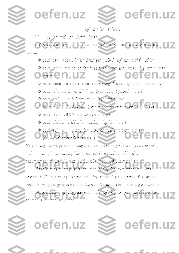 1. Fayllar bilan ishlash.
1.1  Fayldan ma’lumotlarni o’qish.
Pandas   kutubxonasi fayllar bilan ishlaydigan bir nechta funksiyalardan 
iborat .
 read_csv   - vergul bilan ajratilgan jadval fayllarni o'qish uchun
 read_table   - probel (bo'sh joy) bilan ajratilgan jadval fayllarni o'qish
uchun
 read_excel   -   xls   yoki   xlsx   formatidagi   Excel   fayllarni o'qish uchun
 read_clipboard   - ko'chirilgan (xotiradagi) jadvalni o'qish
 read_hdf   -   HDF5   formatidagi fayllarni o'qish
 read_html   - HTML (web) sahifadagi barcha jadvallarni o'qish
 read_json   -   JSON   ma'lumotlarni o'qish
 read_pickle   - pickle formatidagi fayllarni o'qish
 read_sql   - SQL query dan qaytgan ma'lumotlarni o'qish 
(SQLAlchemy bilan ishlayd)
Yuqoridagi funksiyalarning deyarlari barchasining ishlashi juda o'xshash, 
muhimi, to'g'ri formatdagi faylni ko'rsatish va turli qo'shimcha 
parametrlardan foydalangan xolda jadvalni to'g'ri yaratib olish.
Fayl kompyuterdagi yoki onlinedagi fayl bo'lishi mumkin. Dars 
davomida Githubda joylashgan turli fayllardan foydalanamiz. Siz kerakli 
faylni kompyuterga yuklab olib, Jupyter Notebookda ochishingiz mumkin .
Agar kerakli fayl Jupyter Notebook fayli joylashgan papkada bo’lsa 
shunchaki nomini yozamiz. 