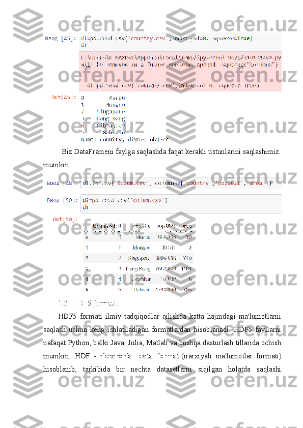 Biz DataFrameni faylga saqlashda faqat kerakli ustunlarini saqlashimiz 
mumkin.
1.3 HDF5   formati.
HDF5   formati   ilmiy   tadqiqodlar   qilishda   katta   hajmdagi   ma'lumotlarni
saqlash   uchun   keng   ishlatiladigan   formatlardan   hisoblanadi.   HDF5   fayllarni
nafaqat Python, balki Java, Julia, Matlab va boshqa dasturlash tillarida ochish
mumkin.   HDF   -   hierarchial   data   format   (irarxiyali   ma'lumotlar   formati)
hisoblanib,   tarkibida   bir   nechta   datasetlarni   siqilgan   holatda   saqlashi 