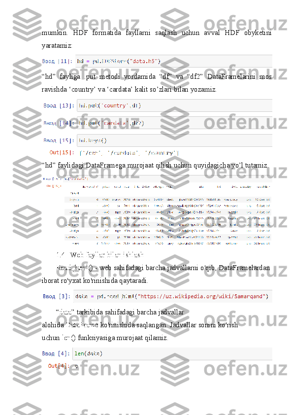 mumkin.   HDF   formatida   fayllarni   saqlash   uchun   avval   HDF   obyketini
yaratamiz:
“hd”   fayliga   .put   metodi   yordamida   “df”   va   “df2”   DataFramelarini   mos
ravishda ‘country’ va ‘cardata’ kalit so’zlari bilan yozamiz.
“hd” faylidagi DataFramega murojaat qilish uchun quyidagicha yo’l tutamiz.
1.4 Web fayllar bilan ishlash
Read_html()   - web sahifadagi barcha jadvallarni o'qib, DataFramelardan 
iborat ro'yxat ko'rinishida qaytaradi.
“data”   tarkibida sahifadagi barcha jadvallar 
alohida   DataFrame   ko'rinishida saqlangan. Jadvallar sonini ko'rish 
uchun   len()   funksiyasiga murojaat qilamiz. 