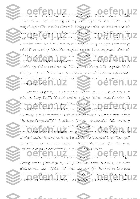 olib   borilgan   ishlarda   xato   kamchiliklar   bo‘lgan.   Xususan   akademik   G.A.
Pugachenkova   ushbu   binoning   asl   qiyofasini   qayta   tiklashda   to‘g‘ri   uslub
mavjudligiga to‘liq ishonch bo‘lmasa bu ishdan voz kechib, uni konservatsiyalash
kerak   degan   fikrini   bildirgan.   Soxa   mutaxassislar   fikrlarini   hisobga   olgan   holda,
1980-1997   yillar   mobaynida   AOOT   “Ta’mirshunoslik”   tashkilotining   bir   guruh
xodimlari   tomonidan   Bibi-Xonim   masjidi   bo‘yicha   ilmiy   tadqiqot   ishlari   amalga
oshirildi   va   ularning   izlanishlar   natijalari   asosida   butun   majmuani   ta’mirlash
bo‘yicha   loyiha   rejalari   ishlab   chiqildi.   Bu   eskiz   loyihada   binoning   nisbatan
ko‘proq   shakastlangan   asosiy   kirish   portalini   zamonaviy   uslublar   asosida
ta’mirlashga   e’tibor   qaratilgan   edi.   1990   yillar   boshlariga   kelib,   qaytadan   ishlab
chiqilgan   loyiha   bo‘yicha   butun   kompleks   bo‘yilab   ta’mirlash   va   qayta   tiklash
ishlari   olib   borildi.   Xususan,   bosh   masjid,   janubiy   va   shimoliy   masjidlar   to‘liq
ta’mirdan chiqarildi.
Umuman aytganda, o‘z davrida butun Sharqning qo‘li gul ustalari Zarafshon
vohasida   bunyodkorlik   ishlarini   amalga   oshirgan   bo‘lsa,   mustaqillikning   ilk
yillarida   ta’mirlash   jarayoniga   O‘zbekistoning   barcha   hududlaridan   yetuk
mutaxassislar   jalb   etildi.   Xususan,   1990-yillar   o‘rtalarida,   birgina   Samarqand
shahridagi   qurilish   ta’mirlash   ishlarida   Samarqanddagi   5-qurilish   tresti   hamda
“Samarqandkimyoqurilish”   hissadorlik   jamiyat   bunyodkorlari   kabi   mahalliy
tashkilotlar bilan birga, Namangan va Navoiy viloyatlarining quruvchilari montaj,
pardozlash   va   temir-beton   ishlarini   amalga   oshiridilar.   Shu   bilan   birga,   bir   qator
ta’mirchi ustalar: Mirumar va Mirsaid Asadovlar o‘z farzandlari bilan, “Qadriyat”
qurilish-ta’mirlash   korxonasi   ustalari   –   Matlub   Mahmudov,   Quli   Toirov   va
Toshpo‘lat Atoevlar xizmatlarini alohida ko‘satib o‘tish lozim.
Bundan   tashqari,   mustaqillik   yillarida   tarixiy   obidalarni   ta’mirlashda   o‘tgan
asrning   birinchi   yarmida   ya’ni,   1930-yillarda   usto   Shirin   Murodov,   usto   Xasto
Abduraximov,   usto   Djabbar   Ochildiev,   usto   Aminjon   Salomov   va   boshqalar
tomonidan   Buxorodagi   Kalon   masjidida   ta’mirlash   sohasida   asos   solingan
an’analar   davom   ettirildi.   Xususan,   1987   suvoqava   quvurlarining   yorilib   ketishi 