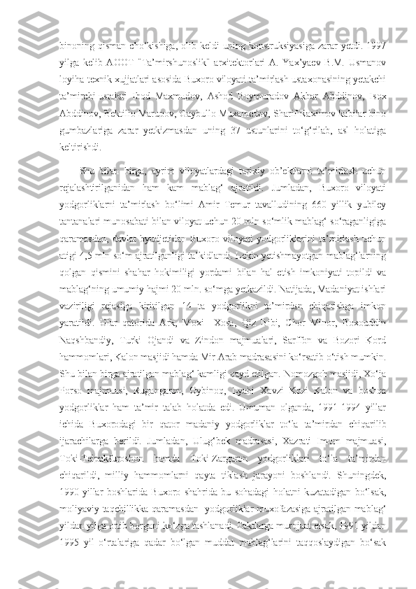 binoning  qisman   cho‘kishiga,   olib  keldi   uning  konstruksiyasiga   zarar   yetdi.  1997
yilga   kelib   AOOT   "Ta’mirshunoslik"   arxitektorlari   A.   Yax’yaev   B.M.   Usmanov
loyiha-texnik xujjatlari asosida Buxoro viloyati ta’mirlash ustaxonasining yetakchi
ta’mirchi-ustalari   Ibod   Maxmudov,   Ashod   Boymuradov   Akbar   Abddinov,   Isox
Abddinov, Bektillo Marupov, Gaybullo Muxamedov, Sharif Raximov kabilar bino
gumbazlariga   zarar   yetkizmasdan   uning   37   ustunlarini   to‘g‘rilab,   asl   holatiga
keltirishdi.
Shu   bilan   birga,   ayrim   viloyatlardagi   tarixiy   ob’ektlarni   ta’mirlash   uchun
rejalashtirilganidan   ham   kam   mablag‘   ajratildi.   Jumladan,   Buxoro   viloyati
yodgorliklarni   ta’mirlash   bo‘limi   Amir   Temur   tavalludining   660   yillik   yubiley
tantanalari munosabati bilan viloyat uchun 20 mln so‘mlik mablag‘ so‘raganligiga
qaramasdan,   davlat   byudjetidan   Buxoro   viloyati   yodgorliklarini   ta’mirlash   uchun
atigi 4,5 mln so‘m ajratilganligi ta’kidlandi. Lekin yetishmayotgan mablag‘larning
qolgan   qismini   shahar   hokimiligi   yordami   bilan   hal   etish   imkoniyati   topildi   va
mablag‘ning umumiy hajmi 20 mln. so‘mga yetkazildi. Natijada, Madaniyat ishlari
vaziriligi   rejasiga   kiritilgan   14   ta   yodgorlikni   ta’mirdan   chiqarishga   imkon
yaratildi.   Ular   qatorida   Ark,   Moxi   –Xosa,   Qiz   Bibi,   Chor   Minor,   Boxouddin
Naqshbandiy,   Turki   Ojandi   va   Zindon   majmualari,   Sarffon   va   Bozori   Kord
hammomlari, Kalon masjidi hamda Mir Arab madrasasini ko‘rsatib o‘tish mumkin.
Shu bilan birga ajratilgan mablag‘ kamligi qayd etilgan. Nomozgoh masjidi, Xo‘ja
Porso   majmuasi,   Rugangaron,   Oybinoq,   Lyabi   Xavzi   Kozi   Kalon   va   boshqa
yodgorliklar   ham   ta’mir   talab   holatda   edi.   Umuman   olganda,   1991-1994   yillar
ichida   Buxorodagi   bir   qator   madaniy   yodgorliklar   to‘la   ta’mirdan   chiqarilib
ijarachilarga   berildi.   Jumladan,   Ulug‘bek   madrasasi,   Xazrati   Imom   majmuasi,
Toki-Telpakfuroshon   hamda   Toki-Zargaron   yodgorliklari   to‘la   ta’mirdan
chiqarildi,   milliy   hammomlarni   qayta   tiklash   jarayoni   boshlandi.   Shuningdek,
1990-yillar   boshlarida   Buxoro   shahrida   bu   sohadagi   holatni   kuzatadigan   bo‘lsak,
moliyaviy taqchillikka qaramasdan   yodgorliklar muxofazasiga ajratilgan mablag‘
yildan yilga ortib borgani ko‘zga tashlanadi. Faktlarga murojaat etsak, 1991 yildan
1995   yil   o‘rtalariga   qadar   bo‘lgan   muddat   mablag‘larini   taqqoslaydigan   bo‘sak 