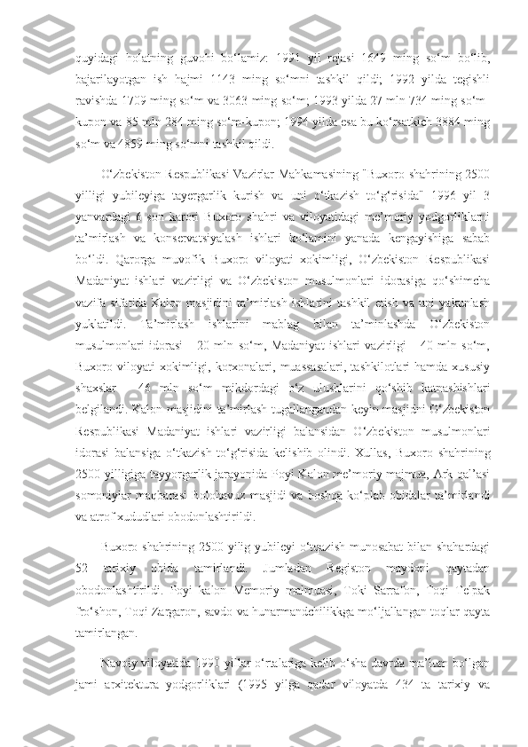 quyidagi   holatning   guvohi   bo‘lamiz:   1991   yil   rejasi   1649   ming   so‘m   bo‘lib,
bajarilayotgan   ish   hajmi   1143   ming   so‘mni   tashkil   qildi;   1992   yilda   tegishli
ravishda 1709 ming so‘m va 3063 ming so‘m; 1993 yilda 27 mln 734 ming so‘m-
kupon va 85 mln 284 ming so‘m-kupon; 1994 yilda esa bu ko‘rsatkich 3884 ming
so‘m va 4859 ming so‘mni tashkil qildi.
O‘zbekiston Respublikasi  Vazirlar Mahkamasining "Buxoro shahrining 2500
yilligi   yubileyiga   tayergarlik   kurish   va   uni   o‘tkazish   to‘g‘risida"   1996   yil   3
yanvardagi   6-son   karori   Buxoro   shahri   va   viloyatidagi   me’moriy   yodgorliklarni
ta’mirlash   va   konservatsiyalash   ishlari   ko‘lamini   yanada   kengayishiga   sabab
bo‘ldi.   Qarorga   muvofik   Buxoro   viloyati   xokimligi,   O‘zbekiston   Respublikasi
Madaniyat   ishlari   vazirligi   va   O‘zbekiston   musulmonlari   idorasiga   qo‘shimcha
vazifa   sifatida   Kalon   masjidini   ta’mirlash   ishlarini   tashkil   etish   va   uni   yakunlash
yuklatildi.   Ta’mirlash   ishlarini   mablag   bilan   ta’minlashda   O‘zbekiston
musulmonlari   idorasi   -   20   mln   so‘m,   Madaniyat   ishlari   vazirligi   -   40   mln   so‘m,
Buxoro viloyati   xokimligi,  korxonalari,  muassasalari,   tashkilotlari   hamda  xususiy
shaxslar   -   46   mln   so‘m   mikdordagi   o‘z   ulushlarini   qo‘shib   katnashishlari
belgilandi. Kalon masjidini ta’mirlash tugallangandan keyin masjidni O‘zbekiston
Respublikasi   Madaniyat   ishlari   vazirligi   balansidan   O‘zbekiston   musulmonlari
idorasi   balansiga   o‘tkazish   to‘g‘risida   kelishib   olindi.   Xullas,   Buxoro   shahrining
2500 yilligiga tayyorgarlik jarayonida Poyi Kalon me’moriy majmua, Ark qal’asi
somoniylar   maqbarasi   Bolohavuz   masjidi   va   boshqa   ko‘plab   obidalar   ta’mirlandi
va atrof xududlari obodonlashtirildi.
Buxoro shahrining 2500 yilig yubileyi  o‘tqazish munosabat bilan shahardagi
52   tarixiy   obida   tamirlandi.   Jumladan   Registon   maydoni   qaytadan
obodonlashtirildi.   Poyi   kalon   Memoriy   malmuasi,   Toki   Sarrafon,   Toqi   Telpak
fro‘shon, Toqi Zargaron, savdo va hunarmandchilikkga mo‘ljallangan toqlar qayta
tamirlangan.
Navoiy viloyatida 1990-yillar  o‘rtalariga kelib o‘sha davrda ma’lum  bo‘lgan
jami   arxitektura   yodgorliklari   (1995   yilga   qadar   viloyatda   434   ta   tarixiy   va 