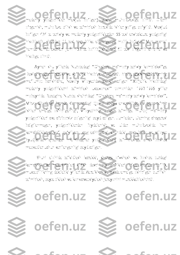madaniy   yodgorliklar   mavjud   bo‘lgan)   davlat   muhofazasiga   olindi.   Ularni
o‘rganish,   muhofaza   qilish   va   ta’mirlash   borasida   ishlar   yo‘lga   qo‘yildi.   Mavjud
bo‘lgan   434   ta   tarixiy   va   madaniy   yodgorliklardan   55   tasi   arxitektura   yodgorligi
hisoblanib,   shundan   11   tasi   respublika   ahamiyatiga   molik   bo‘lgan.   Monumental
hamda   san’at   asarlari   jami   152   ta   bo‘lib,   shundan   60   tasi   o‘rganib   chiqildi   va
hisobga olindi.
Aynan   shu   yillarda   Nurotadagi   “Chashma   me’moriy-tarixiy   kompleksi”ga
Davlat   maqomi   berildi   va   xo‘jalik   hisobiga   o‘tkazildi.   Biroq,  arxiv  manbalarning
ma’lumot   berishicha,   Navoiy   viloyatida   tashkil   etilgan   “Xo‘jalik   hisobidagi
madaniy   yodgorliklarni   ta’mirlash   ustaxonasi”   tomonidan   1992-1995   yillar
mobaynida   faqatgina   Nurota   shahridagi   “Chashma   me’moriy-tarixiy   kompleksi”,
Mirzo   Chorbog‘   hamda   Karmanadagi   Qosim   Shayx   ansamblida   bir   qator   ta’mir
ishlari   amalga   oshirilganligi,   viloyatining   qolgan   ta’mirga   muhtoj   me’moriy
yodgorliklari   esa   e’tiborsiz   qolganligi   qayd   etilgan.   Jumladan,   ularning   chegarasi
belgilanmagan,   yodgorliklardan   foydalanish   va   uldar   muhofazasida   ham
kamchiliklarga   yo‘l   qo‘yilgan,   eng   achinarlisi   shundaki,   respublika   va   viloyat
byudjetidan   ajratilgan   mamblag‘lar   yodgorliklarni   ta’mirlashga   emas   boshqa
maqsadlar uchun sarflanganligi qayd etilgan.
Shuni   alohida   ta’kidlash   kerakki,   shunga   o‘xshash   va   boshqa   turdagi
kamchilik   va   muammolar   o‘tish   davri   qiyinchiliklari   bilan   bog‘liq   bo‘lib,
mustaqillikning dastlabki yillarida Zarafshon vohasida amalga oshirilgan qurilish-
ta’mirlash, qayta tiklash va konservatsiyalash jarayonini murakkablashtirdi. 
