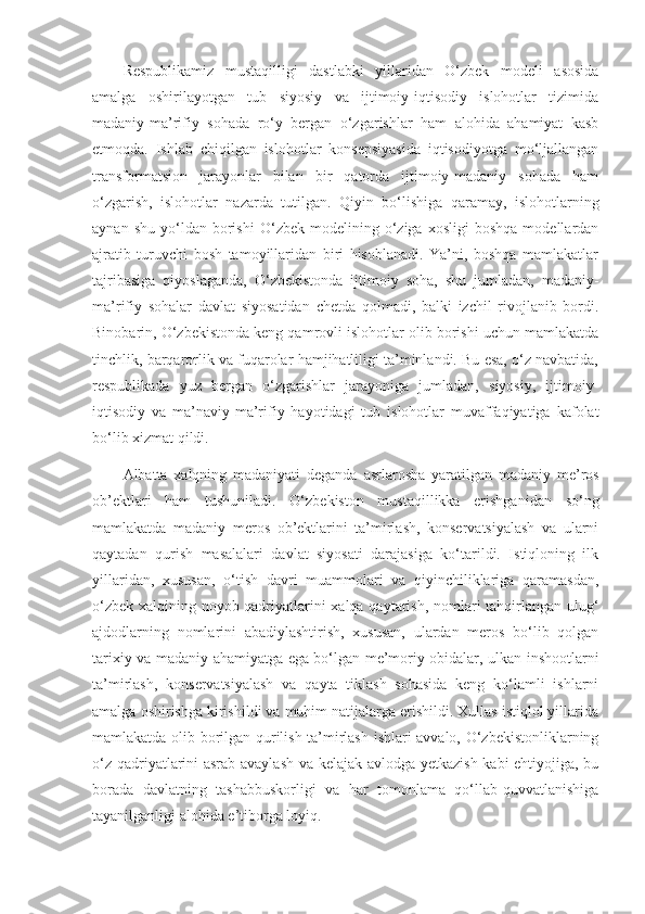 Respublikamiz   mustaqilligi   dastlabki   yillaridan   O‘zbek   modeli   asosida
amalga   oshirilayotgan   tub   siyosiy   va   ijtimoiy-iqtisodiy   islohotlar   tizimida
madaniy-ma’rifiy   sohada   ro‘y   bergan   o‘zgarishlar   ham   alohida   ahamiyat   kasb
etmoqda.   Ishlab   chiqilgan   islohotlar   konsepsiyasida   iqtisodiyotga   mo‘ljallangan
transformatsion   jarayonlar   bilan   bir   qatorda   ijtimoiy-madaniy   sohada   ham
o‘zgarish,   islohotlar   nazarda   tutilgan.   Qiyin   bo‘lishiga   qaramay,   islohotlarning
aynan   shu   yo‘ldan   borishi   O‘zbek   modelining  o‘ziga  xosligi   boshqa   modellardan
ajratib   turuvchi   bosh   tamoyillaridan   biri   hisoblanadi.   Ya’ni,   boshqa   mamlakatlar
tajribasiga   qiyoslaganda,   O‘zbekistonda   ijtimoiy   soha,   shu   jumladan,   madaniy-
ma’rifiy   sohalar   davlat   siyosatidan   chetda   qolmadi,   balki   izchil   rivojlanib   bordi.
Binobarin, O‘zbekistonda keng qamrovli islohotlar olib borishi uchun mamlakatda
tinchlik, barqarorlik va fuqarolar hamjihatliligi ta’minlandi. Bu esa, o‘z navbatida,
respublikada   yuz   bergan   o‘zgarishlar   jarayoniga   jumladan,   siyosiy,   ijtimoiy-
iqtisodiy   va   ma’naviy-ma’rifiy   hayotidagi   tub   islohotlar   muvaffaqiyatiga   kafolat
bo‘lib xizmat qildi.
Albatta   xalqning   madaniyati   deganda   asrlarosha   yaratilgan   madaniy   me’ros
ob’ektlari   ham   tushuniladi.   O‘zbekiston   mustaqillikka   erishganidan   so‘ng
mamlakatda   madaniy   meros   ob’ektlarini   ta’mirlash,   konservatsiyalash   va   ularni
qaytadan   qurish   masalalari   davlat   siyosati   darajasiga   ko‘tarildi.   Istiqloning   ilk
yillaridan,   xususan,   o‘tish   davri   muammolari   va   qiyinchiliklariga   qaramasdan,
o‘zbek xalqining noyob qadriyatlarini xalqa qaytarish, nomlari tahqirlangan ulug‘
ajdodlarning   nomlarini   abadiylashtirish,   xususan,   ulardan   meros   bo‘lib   qolgan
tarixiy va madaniy ahamiyatga ega bo‘lgan me’moriy obidalar, ulkan inshootlarni
ta’mirlash,   konservatsiyalash   va   qayta   tiklash   sohasida   keng   ko‘lamli   ishlarni
amalga oshirishga kirishildi va muhim natijalarga erishildi. Xullas istiqlol yillarida
mamlakatda olib borilgan qurilish-ta’mirlash ishlari avvalo, O‘zbekistonliklarning
o‘z qadriyatlarini asrab-avaylash va kelajak avlodga yetkazish kabi ehtiyojiga, bu
borada   davlatning   tashabbuskorligi   va   har   tomonlama   qo‘llab-quvvatlanishiga
tayanilganligi alohida e’tiborga loyiq. 